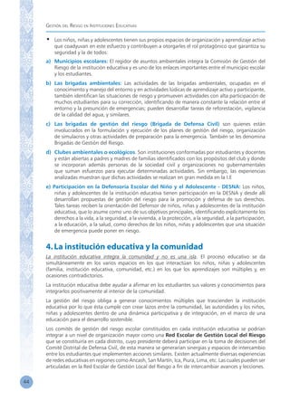 Gestión del Riesgo en Instituciones Educativas
44
•	 Los niños, niñas y adolescentes tienen sus propios espacios de organización y aprendizaje activo
que coadyuvan en este esfuerzo y contribuyen a otorgarles el rol protagónico que garantiza su
seguridad y la de todos:
a)	 Municipios escolares: El regidor de asuntos ambientales integra la Comisión de Gestión del
Riesgo de la institución educativa y es uno de los enlaces importantes entre el municipio escolar
y los estudiantes.
b)	 Las brigadas ambientales: Las actividades de las brigadas ambientales, ocupadas en el
conocimiento y manejo del entorno y en actividades lúdicas de aprendizaje activo y participante,
también identifican las situaciones de riesgo y promueven actividades con alta participación de
muchos estudiantes para su corrección, identificando de manera constante la relación entre el
entorno y la presunción de emergencias; pueden desarrollar tareas de reforestación, vigilancia
de la calidad del agua, y similares.
c)	 Las brigadas de gestión del riesgo (Brigada de Defensa Civil) son quienes están
involucrados en la formulación y ejecución de los planes de gestión del riesgo, organización
de simulacros y otras actividades de preparación para la emergencia. También se les denomina
Brigadas de Gestión del Riesgo.
d)	 Clubes ambientales o ecológicos. Son instituciones conformadas por estudiantes y docentes
y están abiertas a padres y madres de familias identificados con los propósitos del club y donde
se incorporan además personas de la sociedad civil y organizaciones no gubernamentales
que suman esfuerzos para ejecutar determinadas actividades. Sin embargo, las experiencias
analizadas muestran que dichas actividades se realizan en gran medida en la I.E
e) Participación en la Defensoría Escolar del Niño y el Adolescente - DESNA: Los niños,
niñas y adolescentes de la institución educativa tienen participación en la DESNA y desde allí
desarrollan propuestas de gestión del riesgo para la promoción y defensa de sus derechos.
Tales tareas reciben la orientación del Defensor de niños, niñas y adolescentes de la institución
educativa, que lo asume como uno de sus objetivos principales, identificando explícitamente los
derechos a la vida, a la seguridad, a la vivienda, a la protección, a la seguridad, a la participación,
a la educación, a la salud, como derechos de los niños, niñas y adolescentes que una situación
de emergencia puede poner en riesgo.
4.La institución educativa y la comunidad
La institución educativa integra la comunidad y no es una isla. El proceso educativo se da
simultáneamente en los varios espacios en los que interactúan los niños, niñas y adolescentes
(familia, institución educativa, comunidad, etc.) en los que los aprendizajes son múltiples y, en
ocasiones contradictorios.
La institución educativa debe ayudar a afirmar en los estudiantes sus valores y conocimientos para
integrarlos positivamente al interior de la comunidad.
La gestión del riesgo obliga a generar conocimientos múltiples que trascienden la institución
educativa por lo que ésta cumple con crear lazos entre la comunidad, las autoridades y los niños,
niñas y adolescentes dentro de una dinámica participativa y de integración, en el marco de una
educación para el desarrollo sostenible.
Los comités de gestión del riesgo escolar constituidos en cada institución educativa se podrían
integrar a un nivel de organización mayor como una Red Escolar de Gestión Local del Riesgo
que se constituiría en cada distrito, cuyo presidente deberá participar en la toma de decisiones del
Comité Distrital de Defensa Civil, de esta manera se generarían sinergias y espacios de intercambio
entre los estudiantes que implementen acciones similares. Existen actualmente diversas experiencias
de redes educativas en regiones como Ancash, San Martín, Ica, Piura, Lima, etc. Las cuales pueden ser
articuladas en la Red Escolar de Gestión Local del Riesgo a fin de intercambiar avances y lecciones.
 