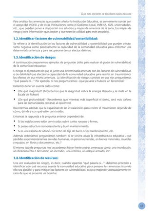 Guía para docentes de educación básica regular
47
Para analizar las amenazas que pueden afectar la Institución Educativa, es conveniente contar con
el apoyo del INDECI y de otras instituciones como el Gobierno Local, INRENA, IGN, universidades,
etc., que pueden poner a disposición sus estudios y mapas de amenaza de la zona, los mapas de
riesgo y otra información que posean y que sean de utilidad para este propósito.
1.2.Identificar factores de vulnerabilidad/sostenibilidad:
Se refiere a la identificación de los factores de vulnerabilidad o sostenibilidad que pueden afectar
tanto negativa como positivamente la capacidad de la comunidad educativa para enfrentar una
determinada amenaza y para recuperarse de sus efectos dañinos.
1.3.Identificación de riesgos
A continuación proponemos ejemplos de preguntas útiles para evaluar el grado de vulnerabilidad
de la comunidad educativa:
El riesgo es el producto de que se junte una determinada amenaza con los factores de vulnerabilidad
o de debilidad que afectan la capacidad de la comunidad educativa para resistir sin traumatismos
los efectos de esa misma amenaza. La identificación de riesgos consiste en que nos preguntemos
“qué pasaría sí...” Por ejemplo, si nos preguntáramos: ¿qué pasaría si hubiera un terremoto?
Debemos tener en cuenta datos como:
•	 ¿De qué magnitud? (Recordemos que la magnitud indica la energía liberada y se mide en la
Escala de Richter)
•	 ¿De qué profundidad? (Recordemos que mientras más superficial el sismo, será más dañino
para las comunidades cercanas al epicentro).
Recordemos además que la capacidad de las instalaciones para resistir el movimiento depende de
cómo, dónde y con qué estén construidas.
Entonces la respuesta a la pregunta anterior dependerá de:
•	 Si las instalaciones están construidas sobre suelos rocosos o firmes,
•	 Si posee estructura sismorresistente y buen mantenimiento,
•	 Si es una casona de adobe con techo de teja de barro o sin mantenimiento, etc.
Además deberíamos preguntarnos también: si se viniera abajo la infraestructura educativa ¿qué
pérdidas experimentaríamos en vidas humanas, en personas heridas, en bienes materiales, muebles
y equipos, en libros y documentos, etc.?
El mismo tipo de preguntas nos las podemos hacer frente a otras amenazas como: una inundación,
un deslizamiento o derrumbe, un incendio, una ventisca, un ataque armado, etc.
1.4.Identificación de recursos:
Una vez evaluados los riesgos, es decir, cuando sepamos “qué pasaría si...”, debemos proceder a
identificar con qué recursos cuenta la comunidad educativa para prevenir las amenazas (cuando
ello sea posible) y para mitigar los factores de vulnerabilidad, o para responder adecuadamente en
caso de que se presente un desastre.
 