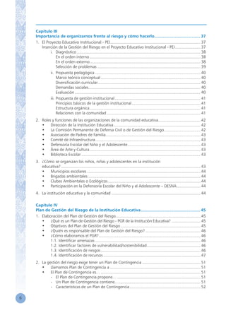 6
Capítulo III
Importancia de organizarnos frente al riesgo y cómo hacerlo....................................... 37
1.	 El Proyecto Educativo Institucional - PEI................................................................................ 37
	 Inserción de la Gestión del Riesgo en el Proyecto Educativo Institucional - PEI....................... 37
		 i.	 Diagnóstico............................................................................................................. 38
			 En el orden interno.................................................................................................. 38
			 En el orden externo.................................................................................................. 38
			 Selección de problemas........................................................................................... 39
		 ii.	 Propuesta pedagógica............................................................................................. 40
			 Marco teórico conceptual........................................................................................ 40
			 Diversificación curricular.......................................................................................... 40
			 Demandas sociales................................................................................................... 40
			 Evaluación............................................................................................................... 40
		 iii.	Propuesta de gestión institucional............................................................................ 41
			 Principios básicos de la gestión institucional............................................................. 41
			 Estructura orgánica.................................................................................................. 41
			 Relaciones con la comunidad................................................................................... 41
2.	 Roles y funciones de las organizaciones de la comunidad educativa...................................... 42
	 •	 Dirección de la Institución Educativa............................................................................. 42
	 •	 La Comisión Permanente de Defensa Civil o de Gestión del Riesgo................................ 42
	 •	 Asociación de Padres de Familia.................................................................................... 43
	 •	 Comité de Infraestructura............................................................................................. 43
	 •	 Defensoría Escolar del Niño y el Adolescente................................................................. 43
	 •	 Área de Arte y Cultura.................................................................................................. 43
	 •	 Biblioteca Escolar......................................................................................................... 43
3.	 ¿Cómo se organizan los niños, niñas y adolescentes en la institución
	 educativa?........................................................................................................................... 43
	 •	 Municipios escolares.................................................................................................... 44
	 •	 Brigadas ambientales................................................................................................... 44
	 •	 Clubes Ambientales o Ecológicos.................................................................................. 44
	 •	 Participación en la Defensoría Escolar del Niño y el Adolescente – DESNA...................... 44
4.	 La institución educativa y la comunidad............................................................................... 44
Capítulo IV
Plan de Gestión del Riesgo de la Institución Educativa.................................................. 45
1.	 Elaboración del Plan de Gestión del Riesgo........................................................................... 45
	 •	 ¿Qué es un Plan de Gestión del Riesgo - PGR de la Institución Educativa? ............................ 45
	 •	 Objetivos del Plan de Gestión del Riesgo....................................................................... 45
	 •	 ¿Quién es responsable del Plan de Gestión del Riesgo?................................................. 46
	 •	 ¿Cómo elaboramos el PGR?.......................................................................................... 46
		 1.1. Identificar amenazas............................................................................................. 46
		 1.2. Identificar factores de vulnerabilidad/sostenibilidad................................................ 46
		 1.3. Identificación de riesgos........................................................................................ 46
		 1.4. Identificación de recursos...................................................................................... 47
2.	 La gestión del riesgo exige tener un Plan de Contingencia.................................................... 51
	 •	 Llamamos Plan de Contingencia a................................................................................ 51
	 •	 El Plan de Contingencia es…........................................................................................ 51
	 	 -	 El Plan de Contingencia propone….......................................................................... 51
	 	 -	 Un Plan de Contingencia contiene…........................................................................ 51
		 -	 Características de un Plan de Contingencia............................................................... 52
 