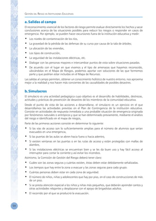 Gestión del Riesgo en Instituciones Educativas
54
a.Salidas al campo
El reconocimiento vivencial de los factores de riesgo permite evaluar directamente los hechos y sacar
conclusiones acerca de las situaciones posibles para reducir los riesgos o responder en casos de
emergencia. Por ejemplo, se pueden hacer excursiones fuera de la institución educativa y medir:
•	 Los niveles de contaminación de los ríos,
•	 La gravedad de la pérdida de las defensas de su curso por causa de la tala de árboles;
•	 La ubicación de las viviendas,
•	 Los tipos de construcción,
•	 La seguridad de las instalaciones eléctricas, etc.
•	 Dialogar con las personas mayores e intercambiar puntos de vista sobre situaciones pasadas.
•	 De acuerdo con el lugar en que vivamos y el tipo de amenazas que hayamos reconocido,
ubicándolas en el Mapa de Riesgos, podemos aportar con soluciones de las que formemos
parte y que podrían estar incluidas en el Mapa de Recursos.
Las salidas al campo permiten, obtener un conocimiento holístico de nuestro entorno, nos aproxima
mejor a la realidad y nos hacen más concientes de las causalidades de posibles desastres.
b.Simulacros
El simulacro es una actividad pedagógica cuyo objetivo es el desarrollo de habilidades, destrezas,
actitudes y prácticas de prevención de desastres de los miembros de la comunidad educativa.
Desde el punto de vista de las acciones a desarrollarse, el simulacro es un ejercicio en el que
desarrollamos las actividades previstas en el Plan de Contingencia de la institución educativa.
Consiste en actividades de respuesta inmediata a una probable situación de emergencia originada
por fenómenos naturales o antrópicos y que se han determinado previamente, mediante el análisis
del riesgo e identificado en el mapa de riesgos.
Parte de las primeras acciones consiste en determinar lo siguiente:
•	 Si las vías de acceso son lo suficientemente amplias para el número de alumnos que serían
evacuados en una emergencia,
•	 Si las puertas de las aulas se abren hacia fuera o hacia adentro,
•	 Si existen ventanas en las puertas o en las rutas de acceso y están protegidas con mallas de
alambre,
•	 Si las instalaciones eléctricas se encuentran bien y se les da buen uso y hay fácil acceso al
interruptor para cortar la corriente y así evitar los incendios.
Asimismo, la Comisión de Gestión del Riesgo deberá tener claro:
•	 Cuáles son las zonas seguras y cuántas existen, éstas deben estar debidamente señalizadas.
•	 Los tiempos que hay entre la zona a evacuar y las zonas seguras para cada grupo.
•	 Cuántas personas deben estar en cada zona de seguridad.
•	 El número de niños, niñas y adolescentes que hay por piso, en el caso de construcciones de más
de un piso.
•	 Si se presta atención especial a los niños y niñas más pequeños, que deberán aprender cantos y
otras actividades relajantes y desplazarse con el apoyo de brigadistas adultos.
•	 El recorrido por el que se producirá la evacuación.
 