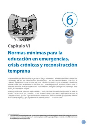 59
6
Capítulo VI
Normas mínimas para la
educación en emergencias,
crisis crónicas y reconstrucción
temprana
Si entendemos que el enfoque de la gestión de riesgos implementa acciones de manera prospectiva,
correctiva y reactiva, tal como lo vimos en el capítulo I, en este capítulo veremos, tomando en
cuenta la implementación de acciones reactivas, como nos podemos organizar en base a estándares
internacionales para responder a los desastres y/o a las emergencias en la institución educativa. Es
necesario entender esta propuesta como un aspecto no desligado de la gestión de riesgos en el
marco de un enfoque integral.
Puesto que todas las personas tienen derecho a la educación es necesario salvaguardar tal derecho
en toda circunstancia, por tal motivo, la Red Interinstitucional para la Educación en Situaciones de
Emergencia (INEE, por sus siglas en inglés) ha desarrollado normas mínimas que permiten intentar
alcanzar este objetivo y que exponemos de manera sintética 5
a continuación:
5	 Paraunaversióncompletadeldocumentode“Normasmínimasparalaeducaciónensituacionesdeemergencia,crisiscrónicasyreconstrucción
temprana”,acudirawww.ineesite.orgybuscarlaversióncompletaencastellano,quesepuedebajarenversióndearchivoPDF.Esteresumen
fue preparado por Claudio Osorio Urzúa
 