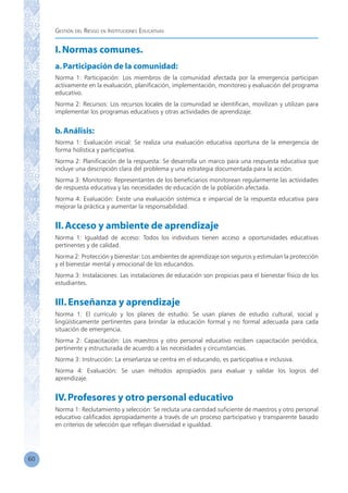 Gestión del Riesgo en Instituciones Educativas
60
I.Normas comunes.
a.Participación de la comunidad:
Norma 1: Participación: Los miembros de la comunidad afectada por la emergencia participan
activamente en la evaluación, planificación, implementación, monitoreo y evaluación del programa
educativo.
Norma 2: Recursos: Los recursos locales de la comunidad se identifican, movilizan y utilizan para
implementar los programas educativos y otras actividades de aprendizaje.
b.Análisis:
Norma 1: Evaluación inicial: Se realiza una evaluación educativa oportuna de la emergencia de
forma holística y participativa.
Norma 2: Planificación de la respuesta: Se desarrolla un marco para una respuesta educativa que
incluye una descripción clara del problema y una estrategia documentada para la acción.
Norma 3: Monitoreo: Representantes de los beneficiarios monitorean regularmente las actividades
de respuesta educativa y las necesidades de educación de la población afectada.
Norma 4: Evaluación: Existe una evaluación sistémica e imparcial de la respuesta educativa para
mejorar la práctica y aumentar la responsabilidad.
II.Acceso y ambiente de aprendizaje
Norma 1: Igualdad de acceso: Todos los individuos tienen acceso a oportunidades educativas
pertinentes y de calidad.
Norma 2: Protección y bienestar: Los ambientes de aprendizaje son seguros y estimulan la protección
y el bienestar mental y emocional de los educandos.
Norma 3: Instalaciones: Las instalaciones de educación son propicias para el bienestar físico de los
estudiantes.
III.Enseñanza y aprendizaje
Norma 1: El currículo y los planes de estudio: Se usan planes de estudio cultural, social y
lingüísticamente pertinentes para brindar la educación formal y no formal adecuada para cada
situación de emergencia.
Norma 2: Capacitación: Los maestros y otro personal educativo reciben capacitación periódica,
pertinente y estructurada de acuerdo a las necesidades y circunstancias.
Norma 3: Instrucción: La enseñanza se centra en el educando, es participativa e inclusiva.
Norma 4: Evaluación: Se usan métodos apropiados para evaluar y validar los logros del
aprendizaje.
IV.Profesores y otro personal educativo
Norma 1: Reclutamiento y selección: Se recluta una cantidad suficiente de maestros y otro personal
educativo calificados apropiadamente a través de un proceso participativo y transparente basado
en criterios de selección que reflejan diversidad e igualdad.
 