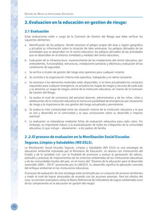 Gestión del Riesgo en Instituciones Educativas
70
2.Evaluacion en la educación en gestion de riesgo:
2.1 Evaluación
Estas evaluaciones están a cargo de la Comisión de Gestión del Riesgo que debe verificar los
siguientes elementos:
a.	 Identificación de los peligros: donde reconoce el peligro propio del área o región geográfica
y actualiza su información sobre la situación de tales amenazas; los peligros derivados de las
actividades que se desarrollan en el centro educativo; los peligros derivados de las actividades
que se desarrollan en el entorno inmediato y mediato del centro educativo.
b.	 Evaluación de la infraestructura: reconocimiento de las instalaciones del centro educativo, por
antecedentes, funcionalidad, estructuras, instalaciones sanitarias y eléctricas y evaluación de las
condiciones de seguridad.
c.	 Se verifica si el plan de gestión del riesgo esta operativo para cualquier instante.
d.	 Se controla si la organización interna está operativa, trabajando y en alerta constante.
e.	 Se reconoce si los elementos materiales están disponibles, si se tiene actualizados los contactos
requeridos para cualquier emergencia, se actualiza los mapas de riesgos y recursos de cada aula
y se alimenta un mapa de riesgos central de la institución educativa, en manos de la Comisión
de Gestión del Riesgo.
f.	 Se evalúa el nivel de conciencia del personal docente, administrativo y de los niños, niñas y
adolescentes de la institución educativa en torno a la posibilidad de emergencias por situaciones
de riesgo y la importancia de una gestión del riesgo actualizada y permanente.
g.	 Se evalúa la inter conectividad entre las situación interna de la institución educativa y la que
se vive y desarrolla en la comunidad y se saca conclusiones sobre su desarrollo e impacto
eventual.
h.	 La evaluación se estandariza mediante fichas de evaluación exhaustiva para cada rubro. Sin
embargo, es importante inducir a la autoevaluación de todos los integrantes de la comunidad
educativa, lo que incluye – obviamente – a los padres de familia.
2 .2.El proceso de evaluacion en la Movilización Social Escuelas
Seguras,Limpias y Saludables (MS ESLS).
La Movilización Social Escuelas Seguras, Limpias y Saludables (MS ESLS) es una estrategia de
educación ambiental impulsada por el Ministerio de Educación, en alianza con instituciones del
Estado y de la sociedad civil, con la finalidad de promover y evaluar la generación de valores,
actitudes y prácticas de mejoramientos de los entornos ambientales de las instituciones educativas
y de las comunidades locales del país, en el marco del “Decenio de la educación para el desarrollo
sostenible 2005 – 2014” promovido por la UNESCO. Su desarrollo significa la aplicación concreta
del enfoque ambiental en las instituciones educativas.
El proceso de evaluación de esta estrategia está constituido por un conjunto de acciones tendientes
a medir el nivel de logros alcanzados de acuerdo con las acciones previstas. Para los efectos del
caso, la comisión evaluadora utiliza la Matriz Referencial de Indicadores de Logros ambientales (uno
de los componentes es la educación en gestión del riesgo).
 