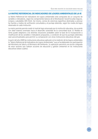 Guía para docentes de educación básica regular
71
LA MATRIZ REFERENCIAL DE INDICADORES DE LOGROS AMBIENTALES DE LA IE
La Matriz Referencial de Indicadores de Logros ambientales está compuesto de un conjunto de
variables e indicadores, según los componentes básicos de la Movilización Social Escuelas Seguras,
Limpias y saludables (MS ESLS). Así mismo, consta de columnas específicas destinadas a precisar
las fuentes y medios de verificación consultados y el puntaje obtenido, según los niveles de logro
observado en cada institución.
La matriz permite permite medir el nivel de logro alcanzado por la institución educativa, de acuerdo
con ideal máximo orientado hacia el desarrollo sostenible de la comunidad local. Es flexible en
tanto puede adaptarse a las distintas situaciones probables sobre la base de la incorporación o
modificación de las variables e indicadores propuestos, a condición de que los puntajes obtenidos
sean porcentualizados para permitir su comparación con otras instituciones educativas del país.
A partir del año 2009 las instituciones educativas aplicarán en la medición de los logros ambientales
la “Matriz Referencial de Indicadores de Logros Ambientales” que se ha elaborado con participación
del Ministerio de Salud y el Ministerio del Ambiente. Su aplicación permitirá una acción integrada
de estos sectores que realizan acciones de educación y gestión ambiental en las instituciones
educativas (véase cuadro).
 