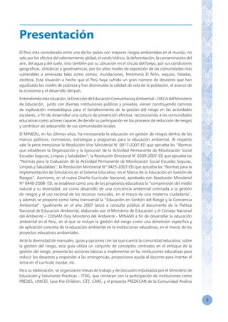9
El Perú esta considerado entre uno de los países con mayores riesgos ambientales en el mundo, no
solo por los efectos del calentamiento global, el estrés hídrico, la deforestación, la contaminación del
aire, del agua y del suelo, sino también por su ubicación en el círculo del fuego, por sus condiciones
geográficas, climáticas y geodinámicas; por los altos niveles de exposición de las comunidades más
vulnerables a amenazas tales como sismos, inundaciones, fenómeno El Niño, sequías, heladas,
etcétera. Esta situación a hecho que el Perú haya sufrido un gran número de desastres que han
agudizado los niveles de pobreza y han disminuído la calidad de vida de la población, el avance de
la economía y el desarrollo del país.
Entendiendoestasituación,laDireccióndeEducaciónComunitariayAmbiental–DIECAdelMinisterio
de Educación, junto con diversas instituciones públicas y privadas, vienen construyendo caminos
de exploración metodológica para el fortalecimiento de la gestión del riesgo en las actividades
escolares, a fin de desarrollar una cultura de prevención efectiva, reconociendo a las comunidades
educativas como actores capaces de decidir su participación en los procesos de reducción de riesgos
y contribuir así adesarrollo de sus comunidades locales.
El MINEDU, en los últimos años, ha incorporado la educación en gestión de riesgos dentro de los
marcos políticos, normativos, estrategias y programas para la educación ambiental. Al respecto
vale la pena mencionar la Resolución Vice Ministerial N° 0017-2007-ED que aprueba las “Normas
que establecen la Organización y la Ejecución de la Actividad Permanente de Movilización Social
Escuelas Seguras, Limpias y Saludables”; la Resolución Directoral N° 0309-2007-ED que aprueba las
“Normas para la Evaluación de la Actividad Permanente de Movilización Social Escuelas Seguras,
Limpias y Saludables”; la Resolución Ministerial Nº 0425-2007-ED que aprueba las “Normas para la
Implementación de Simulacros en el Sistema Educativo, en el Marco de la Educación en Gestión de
Riesgos”. Asimismo, en el nuevo Diseño Curricular Nacional, aprobado con Resolución Ministerial
Nº 0440-2008- ED, se establece como uno de los propósitos educativos la “comprensión del medio
natural y su diversidad, así como desarrollo de una conciencia ambiental orientada a la gestión
de riesgos y el uso racional de los recursos naturales, en el marco de una moderna ciudadanía”,
y además se propone como tema transversal la “Educación en Gestión del Riesgo y la Conciencia
Ambiental”. Igualmente en el año 2007 lanzó a consulta pública el documento de la Política
Nacional de Educación Ambiental, elaborado por el Ministerio de Educación y el Consejo Nacional
del Ambiente – CONAM (hoy Ministerio del Ambiente - MINAM) a fin de desarrollar la educación
ambiental en el Perú, en el que se incluye la gestión del riesgo como una dimensión específica y
de aplicación concreta de la educación ambiental en la instituciones educativas, en el marco de los
proyectos educativos ambientales.
Ante la diversidad de manuales, guías y opciones con las que cuenta la comunidad educativa, sobre
la gestión del riesgo, esta guía utiliza un conjunto de conceptos centrados en el enfoque de la
gestión del riesgo; presenta las acciones básicas a implementar en las instituciones educativas para
reducir los desastres y responder a las emergencias; proporciona ayuda al docente para insertar el
tema en el currículo escolar, etc.
Para su elaboración, se organizaron mesas de trabajo y de discusión impulsadas por el Ministerio de
Educación y Soluciones Practicas – ITDG, que contaron con la participación de instituciones como
PREDES, UNICEF, Save the Children, GTZ, CARE, y el proyecto PREDECAN de la Comunidad Andina
Presentación
 