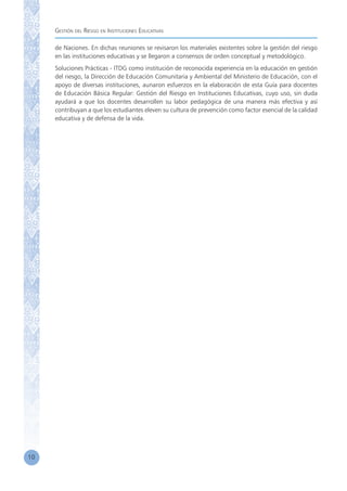 Gestión del Riesgo en Instituciones Educativas
10
de Naciones. En dichas reuniones se revisaron los materiales existentes sobre la gestión del riesgo
en las instituciones educativas y se llegaron a consensos de orden conceptual y metodológico.
Soluciones Prácticas - ITDG como institución de reconocida experiencia en la educación en gestión
del riesgo, la Dirección de Educación Comunitaria y Ambiental del Ministerio de Educación, con el
apoyo de diversas instituciones, aunaron esfuerzos en la elaboración de esta Guía para docentes
de Educación Básica Regular: Gestión del Riesgo en Instituciones Educativas, cuyo uso, sin duda
ayudará a que los docentes desarrollen su labor pedagógica de una manera más efectiva y así
contribuyan a que los estudiantes eleven su cultura de prevención como factor esencial de la calidad
educativa y de defensa de la vida.
 