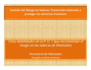 Gestión del Riesgo en laderas: Prevención enfocada a
           proteger los derechos humanos




Cinco debilidades en el P. O. T que incrementan el
       riesgo en las laderas de Manizales

               Personería de Manizales
                Delegada en Medio Ambiente
 