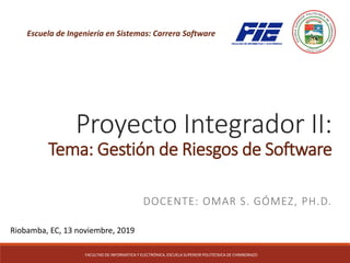 Proyecto Integrador II:
Tema: Gestión de Riesgos de Software
DOCENTE: OMAR S. GÓMEZ, PH.D.
FACULTAD DE INFORMÁTICA Y ELECTRÓNICA, ESCUELA SUPERIOR POLITÉCNICA DE CHIMBORAZO
Riobamba, EC, 13 noviembre, 2019
Escuela de Ingeniería en Sistemas: Carrera Software
 
