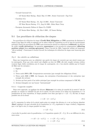 CHAPITRE 9. L’APPROCHE STANDARD



   – Vivendi Universal S.A.
           – LT Senior-Most Rating : Baa2, May 15 1998 , Senior Unsecured - Fgn Curr
   – Carrefour S.A.
           – LT Senior-Most Rating : A1, Apr 13 2001 , Senior Unsecured
           – ST Most Recent Rating : P-1, Aug 16 1999 , Other Short Term
   – European Aeronautic Defence  Space Co. EADS
           – LT Senior-Most Rating : A2, Mar 8 2001 , LT Issuer Rating


9.4 Les proc´dures de r´duction des risques
            e          e
   Les proc´dures de r´duction de risque (Credit Risk Mitigation ou CRM) permettent de diminuer le
           e           e
risque d’une ligne de cr´dit en agissant sur la valeur r´elle de l’exposition ou sur le taux de recouvrement
                         e                              e
potentiel. Parmi des proc´dures de CRM, nous trouvons les sˆret´s ou collat´raux (collateral), les d´riv´s
                           e                                   u e             e                       e e
de cr´dit (credit derivatives), les garanties (guarantees) et les accords de compensation (oﬀsetting
      e
position subject to a netting agreement). Dans l’Accord de 1988, l’approche utilis´e est largement
                                                                                             e
“all-or-nothing”. Concernant le nouvel Accord, les techniques de r´duction de risque sont beaucoup plus
                                                                      e
larges.


9.4.1 Les sˆret´s ou collat´raux
           u e             e
   Dans une transaction avec un collat´ral, une partie du risque est couverte par une sˆret´ remise par
                                         e                                                   u e
la contrepartie. Pour que cette sˆret´ soit elligible au titre de CRM, elle doit remplir certains crit`res
                                   u e                                                                  e
(contrat l´gal, faible corr´lation avec le risque de contrepartie, etc.). Les sˆret´s valid´es par le Comit´
          e                e                                                   u e         e               e
de Bˆle sont les suivantes :
     a
   1. Esp`ces
         e
   2. Or
   3. Titres not´s AAA ` BB- d’emprunteurs souverains (par exemple des obligations d’´tat)
                e      a                                                             e
   4. Titres not´s AAA ` BBB- des banques, des entreprises d’investissement et des entreprises (par
                e       a
      exemple des actions)
   5. Actions qui font partie d’un indice principal (par exemple les actions composant le CAC 40)
   6. Actions ´chang´es sur une bourse “internationale”
              e     e

9.4.1.1    L’approche compl`te
                           e
  Dans cette approche, on applique des d´cotes (Haircuts) ` la valeur de march´ de la suret´ C aﬁn de
                                          e                 a                   e           e
prendre en compte la volatilit´ du prix de la suret´. Si nous notons E la valeur de l’exposition et r la
                              e                    e
pond´ration de cette exposition, le risque pond´r´ n’est donc pas ´gal ` r × (E − C). En fait, le risque
    e                                          ee                 e    a
pond´r´ sera de la forme
    ee

                                          r × (E − (1 − w) CA )                                        (9.1)

o` CA represente la valeur de la sˆret´ apr`s prise en compte des d´cotes et w est un facteur plancher
 u                                  u e      e                      e
(ﬂoor) appliqu´ ` la part s´curis´e de la transaction (w × CA repr´sente le risque r´siduel ). Supposons
               ea            e    e                               e                 e
que w est ´gal ` z´ro, le risque pond´r´ est donc
          e    a e                   ee

                                              r × (E − CA )                                            (9.2)

c’est-`-dire le produit entre la pond´ration r et l’exposition ajust´e (E − CA ). Si w est diﬀ´rent de z´ro,
      a                              e                              e                         e         e
nous avons

                             r × (E − (1 − w) CA ) = r × (E − CA + wCA )
                                                     r × (E − CA )                                    (9.3)

INTRODUCTION A LA GESTION DES RISQUES                                                                    94
 