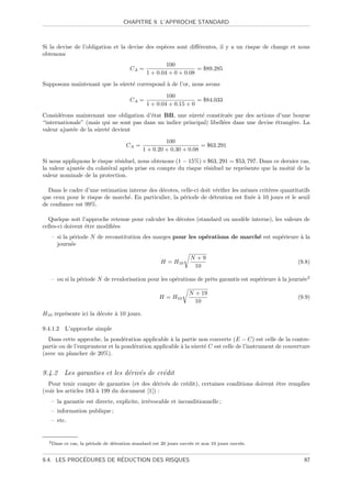 CHAPITRE 9. L’APPROCHE STANDARD



Si la devise de l’obligation et la devise des esp`ces sont diﬀ´rentes, il y a un risque de change et nous
                                                 e            e
obtenons
                                                         100
                                         CA =                        = $89.285
                                                 1 + 0.04 + 0 + 0.08
Supposons maintenant que la sˆret´ correspond ` de l’or, nous avons
                             u e              a

                                                         100
                                         CA =                        = $84.033
                                                 1 + 0.04 + 0.15 + 0
Consid´rons maintenant une obligation d’´tat BB, une sˆret´ constitu´e par des actions d’une bourse
       e                                 e               u e             e
“internationale” (mais qui ne sont pas dans un indice principal) libell´es dans une devise ´trang`re. La
                                                                       e                   e     e
valeur ajust´e de la sˆret´ devient
            e         u e

                                                        100
                                       CA =                           = $63.291
                                               1 + 0.20 + 0.30 + 0.08
Si nous appliquons le risque r´siduel, nous obtenons (1 − 15%) × $63, 291 = $53, 797. Dans ce dernier cas,
                              e
la valeur ajust´e du colat´ral apr`s prise en compte du risque r´siduel ne repr´sente que la moiti´ de la
               e          e       e                             e              e                  e
valeur nominale de la protection.

  Dans le cadre d’une estimation interne des d´cotes, celle-ci doit v´riﬁer les mˆmes crit`res quantitatifs
                                              e                       e          e        e
que ceux pour le risque de march´. En particulier, la p´riode de d´tention est ﬁx´e ` 10 jours et le seuil
                                e                      e            e              e a
de conﬁance est 99%.

  Quelque soit l’approche retenue pour calculer les d´cotes (standard ou mod`le interne), les valeurs de
                                                     e                      e
celles-ci doivent ˆtre modiﬁ´es
                  e         e
   – si la p´riode N de reconstitution des marges pour les op´rations de march´ est sup´rieure ` la
            e                                                e                e        e       a
     journ´e
           e

                                                                     N +9
                                                       H = H10                                         (9.8)
                                                                      10

   – ou si la p´riode N de revalorisation pour les op´rations de prˆts garantis est sup´rieure ` la journ´e2
               e                                     e             e                   e       a         e

                                                                    N + 19
                                                       H = H10                                         (9.9)
                                                                      10

H10 repr´sente ici la d´cote ` 10 jours.
        e              e     a

9.4.1.2    L’approche simple
  Dans cette approche, la pond´ration applicable ` la partie non couverte (E − C) est celle de la contre-
                                 e                 a
partie ou de l’emprunteur et la pond´ration applicable ` la sˆret´ C est celle de l’instrument de couverture
                                    e                  a     u e
(avec un plancher de 20%).


9.4.2 Les garanties et les d´riv´s de cr´dit
                            e e         e
  Pour tenir compte de garanties (et des d´riv´s de cr´dit), certaines conditions doivent ˆtre remplies
                                             e e      e                                   e
(voir les articles 183 ` 199 du document [1]) :
                       a
   – la garantie est directe, explicite, irr´vocable et inconditionnelle ;
                                            e
   – information publique ;
   – etc.


  2 Dans   ce cas, la p´riode de d´tention standard est 20 jours ouvr´s et non 10 jours ouvr´s.
                       e          e                                  e                      e


             ´          ´
9.4. LES PROCEDURES DE REDUCTION DES RISQUES                                                             97
 