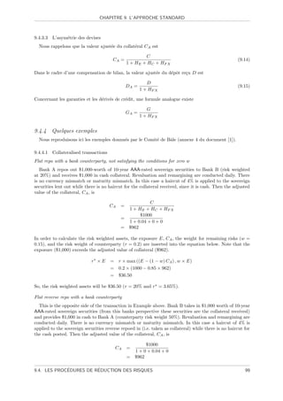 CHAPITRE 9. L’APPROCHE STANDARD



9.4.3.3   L’asym´trie des devises
                e
  Nous rappelons que la valeur ajust´e du collat´ral CA est
                                    e           e

                                                         C
                                         CA =                                                          (9.14)
                                                 1 + HE + HC + HF X

Dans le cadre d’une compensation de bilan, la valeur ajust´e du d´pˆt re¸u D est
                                                          e      e o    c

                                                           D
                                                 DA =                                                  (9.15)
                                                        1 + HF X

Concernant les garanties et les d´riv´s de cr´dit, une formule analogue existe
                                 e e         e

                                                           G
                                                 GA =
                                                        1 + HF X


9.4.4 Quelques exemples
  Nous reproduisons ici les exemples donnn´s par le Comit´ de Bˆle (annexe 4 du document [1]).
                                          e              e     a

9.4.4.1   Collateralised transactions
Flat repo with a bank counterparty, not satisfying the conditions for zero w
   Bank A repos out $1,000-worth of 10-year AAA-rated sovereign securities to Bank B (risk weighted
at 20%) and receives $1,000 in cash collateral. Revaluation and remargining are conducted daily. There
is no currency mismatch or maturity mismatch. In this case a haircut of 4% is applied to the sovereign
securities lent out while there is no haircut for the collateral received, since it is cash. Then the adjusted
value of the collateral, CA , is

                                                            C
                                        CA   =
                                                  1 + HE + HC + HF X
                                                       $1000
                                             =
                                                  1 + 0.04 + 0 + 0
                                             =    $962

In order to calculate the risk weighted assets, the exposure E, CA , the weight for remaining risks (w =
0.15), and the risk weight of counterparty (r = 0.2) are inserted into the equation below. Note that the
exposure ($1,000) exceeds the adjusted value of collateral ($962).

                             r ×E       = r × max ((E − (1 − w) CA ) , w × E)
                                        = 0.2 × (1000 − 0.85 × 962)
                                        = $36.50

So, the risk weighted assets will be $36.50 (r = 20% and r = 3.65%).

Flat reverse repo with a bank counterparty
  This is the opposite side of the transaction in Example above. Bank B takes in $1,000 worth of 10-year
AAA-rated sovereign securities (from this banks perspective these securities are the collateral received)
and provides $1,000 in cash to Bank A (counterparty risk weight 50%). Revaluation and remargining are
conducted daily. There is no currency mismatch or maturity mismatch. In this case a haircut of 4% is
applied to the sovereign securities reverse repoed in (i.e. taken as collateral) while there is no haircut for
the cash posted. Then the adjusted value of the collateral, CA , is

                                                        $1000
                                          CA     =
                                                   1 + 0 + 0.04 + 0
                                                 = $962

             ´          ´
9.4. LES PROCEDURES DE REDUCTION DES RISQUES                                                               99
 