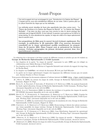 Avant-Propos
             Ceci est le support ´crit qui accompagne le cours “Introduction ` la Gestion des Risques”.
                                 e                                           a
             L’expos´ oral du cours sera sensiblement diﬀ´rent de ces notes. Celui-ci portera plus sur
                     e                                      e
             la culture ﬁnanci`re du risque que sur les m´thodes.
                              e                           e

             Les m´thodes seront abord´es de fa¸on plus approfondie dans deux autres cours : “La
                    e                    e         c
             Th´orie des Extrˆmes et la Gestion des Risques de March´” et ”La Gestion des Risques
                e              e                                          e
             Multiples”. C’est dans ces deux cours que nous verrons la mise en œuvre pratique des
             m´thodes avec le logiciel GAUSS. A titre indicatif, le premier cours portera sur la VaR et le
               e
             stress-testing. Et nous aborderons les copulas, le risque de cr´dit et le risque op´rationnel
                                                                            e                   e
             dans le second cours.

             Les propositions de Bˆle pour le nouvel Accord ´voluent rapidement. Par
                                    a                       e
             exemple, la publication le 28 septembre 2001 d’un nouveau document
             consultatif sur le risque op´rationnel modiﬁe sensiblement les proposi-
                                         e
             tions du 16 janvier 2001. Dans l’expos´ oral, je pr´senterai les derniers
                                                    e           e
             travaux. Certains paragraphes du pr´sent document peuvent donc ˆtre
                                                  e                               e
             (partiellement) obsol`tes.
                                   e


        La r´daction de ce document a ´t´ faite ` partir de diﬀ´rents travaux et articles qui ont ´t´ r´alis´s au
             e                           ee      a                 e                              ee e e
     Groupe de Recherche Op´rationnelle du Cr´dit Lyonnais.
                                    e                    e
         1. Les chapitres de la partie “Le risque de march´” reprennent la note [HRR] que j’ai r´dig´e en
                                                                 e                                     e e
            collaboration avec Sakda Hoeung et Ga¨l Riboulet.
                                                    e
         2. Les chapitres sur le mod`le de Merton et l’approche Intensit´ sont extraits du rapport de stage long
                                     e                                   e
            de Nicolas Baud.
         3. Le chapitre sur CreditRisk+ est extrait du document [R] ´crit par Ga¨l Riboulet.
                                                                       e          e
         4. La partie sur le risque op´rationnel s’inspire tr`s largement des diﬀ´rents travaux que j’ai men´s
                                       e                       e                  e                            e
            avec Antoine Frachot et Pierre Georges.
     Vous pouvez t´l´charger les documents originaux ` l’adresse internet du GRO : http ://gro.creditlyonnais.fr.
                     ee                                a
        [B ] Baud, N. [2000], La mesure du risque de cr´dit, Groupe de Recherche Op´rationnelle, Cr´dit
                                                              e                              e               e
            Lyonnais, Rapport de Stage
 [BFIMR] Baud, N., A. Frachot, P. Igigabel, P. Martineu et T. Roncalli [1999], An analysis framework
            for bank capital allocation, Groupe de Recherche Op´rationnelle, Cr´dit Lyonnais, Working Paper
                                                                     e           e
            (document disponible sur le site web du GRO)
     [BN] Bezat, A. et A. Nikeghbali [2000], La th´orie des extrˆmes et la gestion des risques de march´,
                                                         e             e                                        e
            GT ENSAE (document disponible sur le site web du GRO)
                   ´
[BDNRR] Bouye, E., V. Durrleman, A. Nikeghbali, G. Riboulet et T. Roncalli [2000], Copulas for
            ﬁnance : a reading guide and some applications, Groupe de Recherche Op´rationnelle, Cr´dit Lyon-
                                                                                       e              e
            nais, Working Paper (document disponible sur le site web du GRO)
       [C] Costinot, A. [2000], La construction d’un programme de simulation de crise, Groupe de Recherche
            Op´rationnelle, Cr´dit Lyonnais, Rapport de Stage
                e               e
   [CRR] Costinot, A., G. Riboulet et T. Roncalli [2000], Stress-testing et th´orie des valeurs extrˆmes :
                                                                                     e                     e
            une vision quantiﬁ´e du risque extrˆme, Groupe de Recherche Op´rationnelle, Cr´dit Lyonnais,
                                e                e                               e                e
            Working Paper (document disponible sur le site web du GRO)
   [FGR] Frachot, A., P. Georges et T. Roncalli [2001], Loss Distribution Approach for operational
            risk, Groupe de Recherche Op´rationnelle, Cr´dit Lyonnais, Working Paper (document disponible
                                           e                e
            sur le site web du GRO)
    [HRR ] Hoeung, S., G. Riboulet et T. Roncalli [1999], Les risques de march´ — R´glementations,
                                                                                          e     e
            mesures et pratiques, Groupe de Recherche Op´rationnelle, Cr´dit Lyonnais, document interne
                                                              e             e
        [R ] Riboulet, G. [2000], Mesure du risque de cr´dit d’un portefeuille, Groupe de Recherche Op´rationnelle,
                                                          e                                              e
            Cr´dit Lyonnais, document interne
               e
 