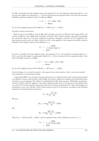 CHAPITRE 9. L’APPROCHE STANDARD



In order to calculate the risk weighted assets, the exposure E, CA , the weight for remaining risks (w = 0),
and the risk weight of counterparty (r = 1.0) are inserted into the equation below. Note that the exposure
($1,000) exceeds the adjusted value of collateral ($962).

                                     r ×E        = 1.0 × (1000 − 962)
                                                 = $38.50

So, the risk weighted assets will be $38.50 (r = 100% and r = 3.85%).

Securities lending transaction
  Bank A lends out $1,000 in 10-year AA-rated sovereign securities to Bank B (risk weight 20%) and
receives $1,000 in 7-year AAA-rated corporate securities. Daily mark-to-market and daily remargining
are conducted. There is no currency mismatch or maturity mismatch. A haircut of 4% is applied to the
government securities lent out while a haircut of 8% is also applied to the corporate securities taken as
collateral. The adjusted value of the collateral CA is

                                                      $1000
                                       CA    =
                                               1 + 0.04 + 0.08 + 0
                                             = $893

In order to calculate the risk weighted assets, the exposure E, CA , the weight for remaining risks (w =
0.15), and the risk weight of counterparty Bank B (r = 0.2) are inserted into the equation below. Note
that E ($1,000) exceeds CA ($893).

                                 r ×E       = 0.2 × (1000 − 0.85 × 893)
                                            = $48.20

So, the risk weighted assets will be $48.20 (r = 20% and r = 4.82%).

Secured lending to an unrated corporate, cash against main index equities, with a currency mismatch
and revaluation every 90 business days
   A bank lends $950 to an unrated corporate and receives as collateral main index equities denominated
in a diﬀerent currency and currently worth $1000. The equity collateral is revalued every 90 business days
and there is no remargining. The collateral is pledged for the life of the exposure. With daily remargining,
a haircut of 20% would be applied to the equity collateral while there is no haircut for the lending since
it is cash. The ten-day standard supervisory haircut for currency mismatch is 8%. Since the frequency of
revaluation is once every 90 days, both of these haircuts need to be increased, according to the following
formula for secured lending transactions :

                                                         N + 19
                                            H = H10
                                                           10

We have

                                                      90 + 19
                                     HF X = 0.08              = 0.2641
                                                         10

and

                                                     90 + 19
                                      HC = 0.20              = 0.6603
                                                        10

Then HF X = 26.2% and HC = 66.0%, and the adjusted value of the collateral received, CA , is

                                                      $1000
                                       CA    =
                                               1 + 0 + 0.26 + 0.66
                                             = $520

             ´          ´
9.4. LES PROCEDURES DE REDUCTION DES RISQUES                                                            101
 