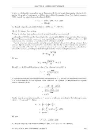 CHAPITRE 9. L’APPROCHE STANDARD



In order to calculate the risk weighted assets, the exposure E, CA, the weight for remaining risks (w=0.15),
and the risk weight of counterparty (r=1.0) are inserted into the equation below. Note that the exposure
($950) exceeds the adjusted value of collateral ($520).

                                 r ×E          = 100% × (950 − 0.85 × 520)
                                               = $508.31

So, the risk weighted assets will be $48.20 (r = 100% and r = 53.51%).

9.4.4.2   On-balance sheet netting
Netting of interbank loans and deposits with a maturity and currency mismatch
  A bank lends $1000 to another bank (eligible for a risk weight of 20%) with a maturity of three years.
The same bank counterparty places a two-year deposit in Euros currently worth $950, revalued every 250
business days. The conditions for on-balance sheet netting are satisﬁed.
  There is a currency mismatch and a maturity mismatch. For on-balance sheet netting, w is zero. Both
loan and deposit are cash, which attracts a zero haircut. The ten-day standard supervisory haircut for
currency mismatch is 8%. Since the frequency of revaluation is once every 250 business days, this haircut
needs to be increased, according to the following formula for secured lending transactions :

                                                           N + 19
                                                H = H10
                                                             10
We have

                                                        250 + 19
                                     HF X = 0.08                 = 0.4149
                                                           10

Then HF X = 41.5%, and the adjusted value of the collateral received CA is

                                                           $950
                                          CA       =
                                                     1 + 0 + 0 + 0.42
                                                   = $671

In order to calculate the risk weighted assets, the exposure E, CA , and the risk weight of counterparty
(r = 0.2) are inserted into the equation below. Note that the exposure ($1,000) exceeds the adjusted
value of collateral ($671).

                                                 r × (E − (1 − w) CA )
                                      r        =
                                                          E
                                                 20% × (1000 − 671)
                                               =
                                                        1000
                                               = 6.57%

Finally, there is a maturity mismatch, so r needs to be adjusted according to the following formula,
where t = 2 years and T = 3 years.

                                                  t     t
                                 r        =         r+ r
                                                   1−
                                                 T      T
                                                 2         2
                                          =  1−     × 20% + × 6.57%
                                                 3         3
                                          = 11.05%

We have

                                           r    × E = 11.05% × 1000

So, the risk weighted assets will be $110.48 (r = 20%, r = 6.57% and r       = 11.05%).

INTRODUCTION A LA GESTION DES RISQUES                                                                   102
 