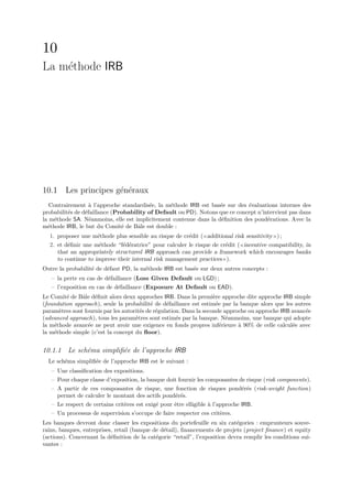 10
La m´thode IRB
    e




10.1 Les principes g´n´raux
                    e e
   Contrairement ` l’approche standardis´e, la m´thode IRB est bas´e sur des ´valuations internes des
                   a                     e       e                 e          e
probabilit´s de d´faillance (Probability of Default ou PD). Notons que ce concept n’intervient pas dans
          e      e
la m´thode SA. N´anmoins, elle est implicitement contenue dans la d´ﬁnition des pond´rations. Avec la
    e              e                                                e                 e
m´thode IRB, le but du Comit´ de Bˆle est double :
  e                            e     a
  1. proposer une m´thode plus sensible au risque de cr´dit ( additional risk sensitivity ) ;
                     e                                 e
  2. et d´ﬁnir une m´thode “f´d´ratrice” pour calculer le risque de cr´dit ( incentive compatibility, in
         e            e       e e                                     e
     that an appropriately structured IRB approach can provide a framework which encourages banks
     to continue to improve their internal risk management practices ).
Outre la probabilit´ de d´faut PD, la m´thode IRB est bas´e sur deux autres concepts :
                   e     e             e                 e
   – la perte en cas de d´faillance (Loss Given Default ou LGD) ;
                         e
   – l’exposition en cas de d´faillance (Exposure At Default ou EAD).
                             e
Le Comit´ de Bˆle d´ﬁnit alors deux approches IRB. Dans la premi`re approche dite approche IRB simple
         e     a    e                                                e
(foundation approach), seule la probabilit´ de d´faillance est estim´e par la banque alors que les autres
                                            e     e                   e
param`tres sont fournis par les autorit´s de r´gulation. Dans la seconde approche ou approche IRB avanc´e
      e                                e      e                                                        e
(advanced approach), tous les param`tres sont estim´s par la banque. N´anmoins, une banque qui adopte
                                     e                e                   e
la m´thode avanc´e ne peut avoir une exigence en fonds propres inf´rieure ` 90% de celle calcul´e avec
    e             e                                                     e     a                   e
la m´thode simple (c’est la concept du ﬂoor).
    e


10.1.1 Le sch´ma simpliﬁ´e de l’approche IRB
             e          e
  Le sch´ma simpliﬁ´e de l’approche IRB est le suivant :
        e          e
   – Une classiﬁcation des expositions.
   – Pour chaque classe d’exposition, la banque doit fournir les composantes de risque (risk components).
   – A partir de ces composantes de risque, une fonction de risques pond´r´s (risk-weight function)
                                                                                ee
     permet de calculer le montant des actifs pond´r´s.
                                                    ee
   – Le respect de certains crit`res est exig´ pour ˆtre elligible ` l’approche IRB.
                                e            e      e              a
   – Un processus de supervision s’occupe de faire respecter ces crit`res.
                                                                        e
Les banques devront donc classer les expositions du portefeuille en six cat´gories : emprunteurs souve-
                                                                             e
rains, banques, entreprises, retail (banque de d´tail), ﬁnancements de projets (project ﬁnance) et equity
                                                e
(actions). Concernant la d´ﬁnition de la cat´gorie “retail”, l’exposition devra remplir les conditions sui-
                           e                 e
vantes :
 