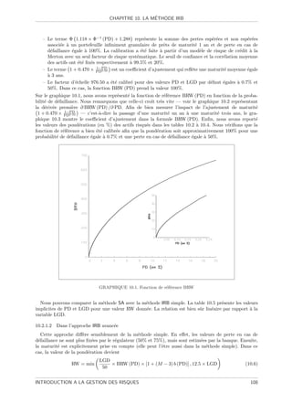 ´
                                  CHAPITRE 10. LA METHODE IRB



   – Le terme Φ 1.118 × Φ−1 (PD) + 1.288 repr´sente la somme des pertes esp´r´es et non esp´r´es
                                                   e                               ee              ee
     associ´e ` un portefeuille inﬁniment granulaire de prˆts de maturit´ 1 an et de perte en cas de
            e a                                             e             e
     d´faillance ´gale ` 100%. La calibration a ´t´ faite ` partir d’un mod`le de risque de cr´dit ` la
       e         e     a                          ee      a                 e                   e    a
     Merton avec un seul facteur de risque syst´matique. Le seuil de conﬁance et la corr´lation moyenne
                                                e                                       e
     des actifs ont ´t´ ﬁx´s respectivement ` 99.5% et 20%.
                     ee e                    a
                             1−PD
   – Le terme 1 + 0.470 × PD0.44 est un coeﬃcient d’ajustement qui reﬂ`te une maturit´ moyenne ´gale
                                                                        e               e          e
     a
     ` 3 ans.
   – Le facteur d’´chelle 976.50 a ´t´ calibr´ pour des valeurs PD et LGD par d´faut ´gales ` 0.7% et
                   e                ee       e                                    e     e      a
     50%. Dans ce cas, la fonction BRW (PD) prend la valeur 100%.
Sur le graphique 10.1, nous avons repr´sent´ la fonction de r´f´rence BRW (PD) en fonction de la proba-
                                       e    e                ee
bilit´ de d´faillance. Nous remarquons que celle-ci croˆ tr`s vite — voir le graphique 10.2 repr´sentant
     e      e                                          ıt e                                     e
la d´riv´e premi`re ∂ BRW (PD) /∂ PD. Aﬁn de bien mesurer l’impact de l’ajustement de maturit´
     e e            e                                                                                  e
               1−PD
 1 + 0.470 × PD0.44 — c’est-`-dire la passage d’une maturit´ un an ` une maturit´ trois ans, le gra-
                               a                               e        a             e
phique 10.3 montre le coeﬃcient d’ajustement dans la formule BRW (PD). Enﬁn, nous avons report´        e
les valeurs des pond´rations (en %) des actifs risqu´s dans les tables 10.2 ` 10.4. Nous v´riﬁons que la
                      e                              e                       a            e
fonction de r´f´rence a bien ´t´ calibr´e aﬁn que la pond´ration soit approximativement 100% pour une
              ee              ee       e                  e
probabilit´ de d´faillance ´gale ` 0.7% et une perte en cas de d´faillance ´gale ` 50%.
           e      e        e     a                               e         e     a




                              GRAPHIQUE 10.1. Fonction de r´f´rence BRW
                                                           ee


  Nous pouvons comparer la m´thode SA avec la m´thode IRB simple. La table 10.5 pr´sente les valeurs
                             e                 e                                    e
implicites de PD et LGD pour une valeur RW donn´e. La relation est bien sˆr lin´aire par rapport ` la
                                               e                         u     e                 a
variable LGD.

10.2.1.2 Dans l’approche IRB avanc´e
                                  e
    Cette approche diﬀ`re sensiblement de la m´thode simple. En eﬀet, les valeurs de perte en cas de
                       e                          e
d´faillance ne sont plus ﬁx´es par le r´gulateur (50% et 75%), mais sont estim´es par la banque. Ensuite,
  e                         e          e                                      e
la maturit´ est explicitement prise en compte (elle peut l’ˆtre aussi dans la m´thode simple). Dans ce
           e                                                e                   e
cas, la valeur de la pond´ration devient
                          e
                              LGD
                 RW = min         × BRW (PD) × [1 + (M − 3) b (PD)] , 12.5 × LGD                   (10.6)
                               50


INTRODUCTION A LA GESTION DES RISQUES                                                                108
 