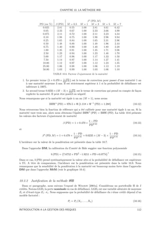 ´
                                     CHAPITRE 10. LA METHODE IRB



                                                              β (PD, M )
                   PD (en %)     β (PD)    M = 0.5      M =1 M =3 M =5            M =7
                     0.025        2.81      0.55         1.00     2.81   4.61      6.42
                      0.05        2.33      0.67         1.00     2.33   3.66      4.99
                     0.075        2.11      0.72         1.00     2.11   3.23      4.34
                      0.10        1.98      0.75         1.00     1.98   2.96      3.94
                      0.25        1.65      0.84         1.00     1.65   2.31      2.96
                      0.50        1.48      0.88         1.00     1.48   1.96      2.44
                      0.75        1.40      0.90         1.00     1.40   1.80      2.20
                      1.00        1.35      0.91         1.00     1.35   1.71      2.06
                      2.50        1.23      0.94         1.00     1.23   1.46      1.70
                      5.00        1.17      0.96         1.00     1.17   1.33      1.50
                      7.50        1.14      0.97         1.00     1.14   1.27      1.41
                     10.00        1.12      0.97         1.00     1.12   1.23      1.35
                     25.00        1.06      0.98         1.00     1.06   1.13      1.19
                     50.00        1.03      0.99         1.00     1.03   1.06      1.10
                               TABLE 10.6. Facteur d’ajustement de la maturit´
                                                                             e

                                      1−PD
     1. Le premier terme 1 + 0.470 × PD0.44 est le terme de correction pour passer d’une maturit´ 1 an
                                                                                                     e
        a
        ` une maturit´ moyenne 3 ans. Il est strictement sup´rieur ` 1 si la probabilit´ de d´faillance est
                       e                                    e      a                   e     e
        inf´rieure ` 100%.
           e       a
                                               1−PD
     2. Le second terme 0.0235 × (M − 3) × PD0.44 est le terme de correction qui prend en compte de fa¸on
                                                                                                      c
        explicite la maturit´. Il peut ˆtre positif ou n´gatif.
                            e          e                e
Nous remarquons que si la maturit´ est ´gale ` un an (M = 1), nous avons
                                 e     e     a

                           BRW (PD) = 976.5 × Φ 1.118 × Φ−1 (PD) + 1.288                           (10.12)

Nous retrouvons bien la fonction de r´f´rence qui a ´t´ calibr´e pour une maturit´ ´gale ` un an. Si la
                                       ee            ee       e                  ee      a
maturit´ vaut trois ans, alors nous obtenons l’´galit´ BRW (PD) = BRW (PD). La table 10.6 pr´sente
        e                                      e     e                                          e
les valeurs des facteurs d’ajustement de maturit´e
                                                                 1 − PD
                                       β (PD) = 1 + 0.470 ×                                        (10.13)
                                                                 PD0.44
et
                                                 1 − PD                       1 − PD
                     β (PD, M ) = 1 + 0.470 ×       0.44 + 0.0235 × (M − 3) ×                      (10.14)
                                                 PD                           PD0.44
L’incidence sur la valeur de la pond´ration est pr´sent´e dans la table 10.7.
                                    e             e    e

     Dans l’approche DM, la calibration du Comit´ de Bˆle sugg`re une fonction polynomiale
                                                e     a       e
                                                                             +
                             b (PD) = 7.6752 × PD2 −1.9211 × PD +0.0774                            (10.15)

Dans ce cas, b (PD) prend syst´matiquement la valeur z´ro si la probabilit´ de d´faillance est sup´rieure
                               e                       e                  e     e                 e
a
` 5%. A titre de comparaison, l’incidence sur la pond´ration est pr´sent´e dans la table 10.8. Nous
                                                        e             e     e
remarquons que la sensibilit´ de la pond´ration ` la maturit´ est beaucoup moins forte dans l’approche
                            e           e       a           e
DM que dans l’approche MtM (voir le graphique 10.4).



10.2.2 Justiﬁcation de la m´thode IRB
                           e
  Dans ce paragraphe, nous suivons l’expos´ de Wilson [2001a]. Consid´rons un portefeuille Π de I
                                               e                               e
cr´dits. Notons LGDi la perte nominale en cas de d´faillance. LGDi est une variable al´atoire de moyenne
  e                                                  e                                   e
Ei et d’´cart-type Ei · σ i . Nous supposons que la probabilit´ de d´faillance du i-i`me cr´dit d´pend d’un
         e                                                    e     e                e     e     e
mod`le factoriel :
    e

                                           Pi = Pi (X1 , . . . , Xn )                              (10.16)


INTRODUCTION A LA GESTION DES RISQUES                                                                  112
 