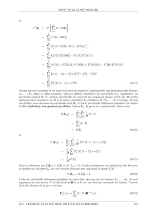 ´
                                       CHAPITRE 10. LA METHODE IRB



et
                                I
            σ 2 [L] =    σ2          Di · LGDi
                               i=1
                          I
                     =         σ 2 [Di · LGDi ]
                         i=1
                          I
                                                                           2
                     =         E (Di · LGDi −E [Di · LGDi ])
                         i=1
                          I
                     =         E Di E LGD2 − E2 [Di ] E2 [LGDi ]
                                  2
                                         i
                         i=1
                          I
                     =          σ 2 [Di ] + E2 [Di ]        σ 2 [LGDi ] + E2 [LGDi ] − E2 [Di ] E2 [LGDi ]
                         i=1
                          I
                     =          Pi (1 − Pi ) + Pi2         Ei σ 2 + Ei − Pi2 Ei
                                                            2
                                                                i
                                                                     2        2

                         i=1
                          I
                     =         Ei Pi (1 − Pi ) + σ 2 Pi
                                2
                                                   i                                                         (10.19)
                         i=1

Notons que cette moyenne et cet ´cart-type sont des variables conditionnelles aux r´alisations des facteurs
                                    e                                                e
X1 , . . . , Xn . Dans ce cadre d’analyse, Wilson [2001a] consid´r`re un portefeuille ΠM “´quivalent” au
                                                                 ee                           e
portfeuille original Π. Ce nouveau portefeuille est construit en rempla¸ant chaque cr´dit par M cr´dits
                                                                          c              e             e
ind´pendants d’exposition Ei /M et de mˆme probabilit´ de d´faillance Pi (X1 , . . . , Xn ). Lorsque M tend
   e                                        e            e     e
vers l’inﬁni, nous obtenons un portefeuille not´ Π∞ . C’est le portefeuille inﬁniment granulaire du Comit´
                                                e                                                         e
de Bˆle (inﬁnitely ﬁne-grained portfolio). Notons L∞ la perte de ce portefeuille. Nous avons
      a
                                                                 I     M
                                                                        1
                                         E [LM ] =                        Ei · Pi
                                                                i=1 m=1
                                                                        M
                                                                 I
                                                       =              Ei · Pi
                                                                i=1
                                                       =        E [L]                                        (10.20)

et
                                                  I    M
                                                       1 2
                              σ 2 [LM ] =                E Pi (1 − Pi ) + σ 2 Pi
                                               i=1 m=1
                                                       M2 i                 i

                                                       I
                                               1
                                         =                  Ei Pi (1 − Pi ) + σ 2 Pi
                                                             2
                                                                                i
                                               M      i=1
                                               1 2
                                         =       σ [L]                                                       (10.21)
                                               M
Nous en d´duisons que E [L∞ ] = E [L] et σ 2 [L∞ ] = 0. Conditionnellement aux r´alisations des facteurs,
           e                                                                      e
la distribution de perte L∞ est une variable al´atoire sˆre qui prend la valeur E [L] :
                                               e        u

                                               Pr {L∞ = E [L]} = 1                                           (10.22)

L’al´a du portefeuille inﬁniment granulaire ne porte donc plus que sur les facteurs X1 , . . . , Xn . Si nous
    e
supposons un seul facteur X de distribution H et si Pi est une fonction croissante du facteur, l’inverse
de la distribution de la perte est donc
                                                            I
                                        F−1 (α) :=
                                         ∞                       Ei · Pi H−1 (α)                             (10.23)
                                                           i=1


                       ´
10.2. L’EXEMPLE DE LA METHODE IRB POUR LES ENTREPRISES                                                          115
 