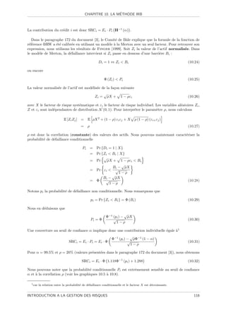 ´
                                             CHAPITRE 10. LA METHODE IRB



La contribution du cr´dit i est donc SRCi = Ei · Pi H−1 (α) .
                     e

   Dans le paragraphe 172 du document [3], le Comit´ de Bˆle explique que la formule de la fonction de
                                                      e      a
r´f´rence BRW a ´t´ calibr´e en utilisant un mod`le ` la Merton avec un seul facteur. Pour retrouver son
 ee              ee         e                     e a
expression, nous utilisons les r´sultats de Finger [1999]. Soit Zi la valeur de l’actif normalis´e. Dans
                                e                                                               e
le mod`le de Merton, la d´faillance intervient si Zi passe en dessous d’une barri`re Bi :
       e                  e                                                       e

                                                       Di = 1 ⇔ Zi  Bi                                      (10.24)

ou encore

                                                            Φ (Zi )  Pi                                     (10.25)

La valeur normalis´e de l’actif est mod´lis´e de la fa¸on suivante
                  e                    e e            c
                                                            √
                                                     Zi =       ρX +   1 − ρεi                               (10.26)

avec X le facteur de risque syst´matique et εi le facteur de risque individuel. Les variables al´atoires Zi ,
                                e                                                               e
Z et εi sont ind´pendantes de distribution N (0, 1). Pour interpr´ter le param`tre ρ, nous calculons
                e                                                 e             e

                            E [Zi Zj ] =       E ρX 2 + (1 − ρ) εi εj + X        ρ (1 − ρ) (εi+ εj )
                                         =     ρ                                                             (10.27)

ρ est donc la corr´lation (constante) des valeurs des actifs. Nous pouvons maintenant caract´riser la
                   e                                                                        e
probabilit´ de d´faillance conditionnelle
          e     e

                                          Pi       = Pr {Di = 1 | X}
                                                   = Pr {Zi  Bi | X}
                                                         √
                                                   = Pr    ρX + 1 − ρεi  Bi
                                                                    √
                                                              Bi − ρX
                                                   = Pr εi  √
                                                                  1−ρ
                                                              √
                                                         Bi − ρX
                                                   = Φ    √                                                  (10.28)
                                                            1−ρ

Notons pi la probabilit´ de d´faillance non conditionnelle. Nous remarquons que
                       e     e

                                                   pi = Pr {Zi  Bi } = Φ (Bi )                              (10.29)

Nous en d´duisons que
         e
                                                                        √
                                                             Φ−1 (pi ) − ρX
                                                   Pi = Φ        √                                           (10.30)
                                                                   1−ρ

Une couverture au seuil de conﬁance α implique donc une contribution individuelle ´gale `1
                                                                                  e     a
                                                                             √
                                                                  Φ−1 (pi ) − ρΦ−1 (1 − α)
                                SRCi = Ei · Pi = Ei · Φ                     √                                (10.31)
                                                                              1−ρ

Pour α = 99.5% et ρ = 20% (valeurs pr´sent´es dans le paragraphe 172 du document [3]), nous obtenons
                                     e    e

                                          SRCi = Ei · Φ 1.118Φ−1 (pi ) + 1.288                               (10.32)

Nous pouvons noter que la probabilit´ conditionnelle Pi est extrˆmement sensible au seuil de conﬁance
                                        e                       e
α et ` la corr´lation ρ (voir les graphiques 10.5 ` 10.8).
     a        e                                   a

  1 car   la relation entre la probabilit´ de d´faillance conditionnelle et le facteur X est d´croissante.
                                         e     e                                              e


INTRODUCTION A LA GESTION DES RISQUES                                                                           116
 