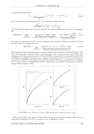 ´
                                           CHAPITRE 10. LA METHODE IRB



Un calcul rapide montre que
                                                                               τ                     τ
                                                                      (1 − pi )    1 − (1 − pi )
                         π (τ ) := π × π × . . . × π =                                                                  (10.42)
                                                                          0              1
                                              τ fois
                                                    (τ )
Nous en d´duisons que la distribution Di
         e                                                 est une variable de Bernoulli avec
                                                 (τ )
                                            Di                    0               1
                                                                        τ                 τ
                                         Probabilit´
                                                   e          (1 − pi )     1 − (1 − pi )
Le Comit´ de Bˆle indique que la maturit´ implicite de la m´thode IRB simple est 3 ans. Nous rappelons
        e     a                         e                  e
que
                                                                                                               1 − PD
   BRW (PD) =       976.5         ×        Φ 1.118 × Φ−1 (PD) + 1.288                    × 1 + 0.470 ×                  (10.43)
                                                                                                               PD0.44
                 scaling factor
                                      Probabilit´ conditionnelle de d´faillance ` 1 an
                                                e                    e          a
                                                                                              Ajustement de maturit´
                                                                                                                   e

                                       (3)
En utilisant la distribution de       Di ,
                                     nous en d´duisons que la fonction de r´f´rence qui prend en compte
                                              e                            ee
de fa¸on explicite la maturit´ 3 ans est
     c                        e
                                                                                                 3
                  BRW (PD) =                 C          × Φ 1.118 × Φ−1 1 − (1 − PD)                     + 1.288        (10.44)
                                       scaling factor
                                                             Probabilit´ conditionnelle de d´faillance ` 3 ans
                                                                       e                    e          a

Nous pouvons comparer les pond´rations en risque obtenues avec la formule (10.43) du Comit´ de Bˆle
                                   e                                                              e      a
avec celle donn´e par l’´quation (10.44) – voir le graphique 10.9. Si nous prenons C ´gal ` 976.5, nous
                e         e                                                              e    a
remarquons que l’ajustement propos´ par le Comit´ de Bˆle n’est pas tr`s bons (sauf pour des probabilit´
                                      e            e     a              e                                  e
de d´faillance tr`s faibles). N´anmoins, pour comparer les formules (10.43) et (10.44), il est n´cessaire de
     e           e             e                                                                e
ﬁxer le facteur d’´chelle C aﬁn d’obtenir une pond´ration ´gale ` 100% pour une probabilit´ de d´faillance
                  e                               e       e     a                           e     e
de 0.7% et une perte en cas de d´faillance de 50%. Dans ce cas, C vaut 619.59 et l’ajustement est excellent
                                 e
(lorsque PD est inf´rieur ` 10%).
                     e      a




          GRAPHIQUE 10.9. Fonction de r´f´rence BRW (ajustement de maturit´/formule exacte)
                                       ee                                 e


  Enﬁn, la valeur 976.5 est le facteur d’´chelle calibr´ aﬁn que la pond´ration soit ´gale ` 100% pour une
                                         e             e                e            e     a
probabilit´ de d´faillance de 0.7% et une perte en cas de d´faillance de 50%.
          e     e                                            e

INTRODUCTION A LA GESTION DES RISQUES                                                                                      120
 