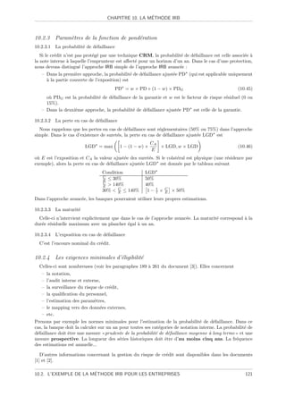 ´
                                   CHAPITRE 10. LA METHODE IRB



10.2.3 Param`tres de la fonction de pond´ration
            e                           e
10.2.3.1 La probabilit´ de d´faillance
                      e     e
   Si le cr´dit n’est pas prot´g´ par une technique CRM, la probabilit´ de d´faillance est celle associ´e `
           e                  e e                                      e    e                          e a
la note interne ` laquelle l’emprunteur est aﬀect´ pour un horizon d’un an. Dans le cas d’une protection,
                 a                                e
nous devons distingu´ l’approche IRB simple de l’approche IRB avanc´e :
                       e                                              e
   – Dans la premi`re approche, la probabilit´ de d´faillance ajust´e PD (qui est applicable uniquement
                   e                           e   e               e
     a
     ` la partie couverte de l’exposition) est
                                       PD = w × PD + (1 − w) × PDG                                 (10.45)
     o` PDG est la probabilit´ de d´faillance de la garantie et w est le facteur de risque r´siduel (0 ou
      u                      e     e                                                        e
     15%).
   – Dans la deuxi`me approche, la probabilit´ de d´faillance ajust´e PD est celle de la garantie.
                  e                           e     e              e

10.2.3.2 La perte en cas de d´faillance
                             e
  Nous rappelons que les pertes en cas de d´faillance sont r´glementaires (50% ou 75%) dans l’approche
                                             e               e
simple. Dans le cas d’existence de suret´s, la perte en cas de d´faillance ajust´e LGD est
                                        e                       e               e
                                                          CA
                        LGD = max         1 − (1 − w) ×      × LGD, w × LGD                        (10.46)
                                                          E
o` E est l’exposition et CA la valeur ajust´e des suret´s. Si le colat´ral est physique (une r´sidence par
 u                                          e           e             e                       e
exemple), alors la perte en cas de d´faillance ajust´e LGD est donn´e par le tableau suivant
                                    e               e                  e
                                 Condition            LGD
                                 C
                                 E ≤ 30%              50%
                                 C
                                 E  140%             40%
                                        C
                                 30%  E ≤ 140%        1− 1 ×
                                                          7
                                                                C
                                                                E   × 50%
Dans l’approche avanc´e, les banques pourraient utiliser leurs propres estimations.
                     e

10.2.3.3 La maturit´
                   e
  Celle-ci n’intervient explicitement que dans le cas de l’approche avanc´e. La maturit´ correspond ` la
                                                                         e             e            a
dur´e r´siduelle maximum avec un plancher ´gal ` un an.
   e e                                       e    a

10.2.3.4 L’exposition en cas de d´faillance
                                 e
  C’est l’encours nominal du cr´dit.
                               e


10.2.4 Les exigences minimales d’´ligibilit´
                                 e         e
  Celles-ci sont nombreuses (voir les paragraphes 189 ` 261 du document [3]). Elles concernent
                                                      a
   –   la notation,
   –   l’audit interne et externe,
   –   la surveillance du risque de cr´dit,
                                      e
   –   la qualiﬁcation du personnel,
   –   l’estimation des param`tres,
                               e
   –   le mapping vers des donn´es externes,
                                  e
   –   etc.
Prenons par exemple les normes minimales pour l’estimation de la probabilit´ de d´faillance. Dans ce
                                                                                 e      e
cas, la banque doit la calculer sur un an pour toutes ses cat´gories de notation interne. La probabilit´ de
                                                             e                                         e
d´faillance doit ˆtre une mesure prudente de la probabilit´ de d´faillance moyenne ` long terme et une
 e               e                                         e      e                   a
mesure prospective. La longueur des s´ries historiques doit ˆtre d’au moins cinq ans. La fr´quence
                                          e                     e                                 e
des estimations est annuelle...

   D’autres informations concernant la gestion du risque de cr´dit sont disponibles dans les documents
                                                              e
[1] et [2].

                       ´
10.2. L’EXEMPLE DE LA METHODE IRB POUR LES ENTREPRISES                                                 121
 