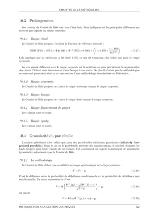 ´
                                   CHAPITRE 10. LA METHODE IRB



10.3 Prolongements
  Les travaux du Comit´ de Bˆle sont loin d’ˆtre ﬁnis. Nous indiquons ici les principales diﬀ´rences qui
                        e      a            e                                                e
existent par rapport au risque corporate.


10.3.1 Risque retail
  Le Comit´ de Bˆle propose d’utiliser la fonction de r´f´rence suivante :
          e     a                                      ee
                                                                                1 − PD
            BRW (PD) = 976.5 × Φ 1.043 × Φ−1 (PD) + 0.766 × 1 + 0.470 ×                            (10.47)
                                                                                PD0.44
Cela implique que la corr´lation a ´t´ ﬁx´e ` 8%, ce qui est beaucoup plus faible que pour le risque
                         e         ee    e a
corporate.

  La tr`s grande diﬀ´rence avec le risque corporate est la notation, ou plus pr´cis´ment la segmentation
        e              e                                                       e e
des clients. Celle-ci varie ´norm´ment d’une banque ` une autre. De plus il n’existe pas de m´thodologies
                            e     e                 a                                        e
externes qui pourraient aider ` la construction d’une m´thodologie standardis´e ou f´d´ratrice.
                                a                       e                      e      e e


10.3.2 Risque souverain
  Le Comit´ de Bˆle propose de traiter le risque sovereign comme le risque corporate.
          e     a


10.3.3 Risque banque
  Le Comit´ de Bˆle propose de traiter le risque bank comme le risque corporate.
          e     a


10.3.4 Risque ﬁnancement de projet
  Les travaux sont en cours.


10.3.5 Risque equity
  Les travaux sont en cours.


10.4 Granularit´ du portefeuille
               e
  L’analyse pr´c´dente n’est valide que pour des portefeuilles inﬁniment granulaires (inﬁnitely ﬁne-
               e e
grained portfolio). Dans le cas o` le portefeuille pr´sente des concentrations, il convient d’ajuster les
                                  u                  e
fonds propres pour tenir compte de ces risques. Cet ajustement est appel´ l’ajustement de granularit´
                                                                          e                             e
(granularity adjustment) par le Comit´ de Bˆle.
                                     e     a


10.4.1 La m´thodologie
           e
  Le Comit´ de Bˆle d´ﬁnit une sensibilit´ au risque syst´matique de la fa¸on suivante :
          e     a    e                   e               e                c

                                               F = Pi − pi                                         (10.48)

C’est la diﬀ´rence entre la probabilit´ de d´faillance conditionnelle et la probabilit´ de d´faillance non
            e                         e     e                                         e     e
conditionnelle. Un autre expression de F est
                                                    √
                                         Φ−1 (pi ) − ρΦ−1 (1 − α)
                               F =Φ                √                  − pi                          (10.49)
                                                     1−ρ
ou encore

                                      F = Φ α1 Φ−1 (pi ) + α0 − pi                                 (10.50)


INTRODUCTION A LA GESTION DES RISQUES                                                                  122
 