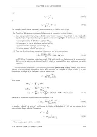 ´
                                          CHAPITRE 10. LA METHODE IRB



avec
                                                                           1
                                                              α1 = √                                         (10.51)
                                                                          1−ρ
et
                                                                    ρ
                                                        α0 =           Φ−1 (α)                               (10.52)
                                                                   1−ρ

Par exemple, pour le risque corporate3 , nous obtenons α1 = 1.118 et α0 = 1.288.

     Le Comit´ de Bˆle propose de calculer l’ajustement de granularit´ en deux ´tapes :
             e     a                                                 e         e
     1. Dans une premi`re ´tape, le portefeuille actuel de la banque est transform´ en un portefeuille
                        e e                                                       e
        hypoth´tique d’expositions homog`nes. Quatre composantes agr´g´es de risque sont alors d´ﬁnies :
              e                         e                           e e                         e
         (a) une probabilit´ de d´faillance agr´g´e PDAG ,
                           e     e             e e
         (b) une perte en cas de d´faillance agr´g´e LGDAG ,
                                  e             e e
         (c) une sensibilit´ au risque syst´matique FAG ,
                           e               e
         (d) et un nombre “eﬀectif” de prˆts n .
                                         e
     2. Dans une deuxi`me ´tape, on calcule l’ajustement par la formule suivante
                      e   e
                                                        TNRE × GSF
                                             G=                    − 0.04 × RWANR                            (10.53)
                                                           n
        o` TNRE est l’exposition totale hors retail, GSF est le coeﬃcient d’ajustement de granularit´ et
         u                                                                                          e
        RWANR est la valeur des actifs pond´r´s hors retail. Le montant G est alors additionn´ aux actifs
                                           ee                                                e
        pond´r´s.
            ee

  Avant de d´ﬁnir le coeﬃcient d’ajustement de granularit´ (granularity scaling factor), nous devons
              e                                             e
pr´ciser les 4 composantes agr´g´es de risque. Nous notons C une cat´gorie de risque. Notons sC la part
  e                            e e                                  e
d’exposition au risque de la cat´gorie C dans le risque total :
                                e

                                                                        i∈C EADi
                                                        sC =
                                                                   C      i∈C EADi

Nous avons

                          PDAG      =            sC · PDC
                                         C

                                             C   sC · PDC · LGDC
                         LGDAG      =
                                                    PDAG
                            FAG     =            sC · F C =        sC · Φ α1 Φ−1 (PDC ) + α0 − PDC           (10.54)
                                         C                     C

avec PDC la probabilit´ de d´faillance de la cat´gorie C et
                      e     e                   e

                                                                   i∈C    EADi · LGDi
                                                  LGDC =                                                     (10.55)
                                                                          i∈C EADi

Le nombre “eﬀectif” de prˆts n est l’inverse de l’indice d’Herﬁndahl H . H
                            e                                                                   est une mesure de la
concentration du portefeuille. Nous avons
                                                                    1
                                                    n     =
                                                                   H
                                                                             1
                                                          =                          2                       (10.56)
                                                                        C AC · HC · sC


     3 Nous   rappelons que ρ = 20% et α = 99.5%.


                ´
10.4. GRANULARITE DU PORTEFEUILLE                                                                               123
 
