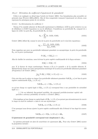´
                                   CHAPITRE 10. LA METHODE IRB



10.4.3 D´rivation du coeﬃcient d’ajustement de granularit´
        e                                                e
  Celle-ci est expliqu´e en d´tail dans l’article de Gordy [2001]. Une formalisation plus accessible est
                      e      e
pr´sent´e dans Wilson [2001a,2001b]. Aﬁn de bien comprendre comment l’ajustement est obtenu, nous
  e    e
reprenons les principaux points de ces articles.

10.4.3.1 La d´termination du coeﬃcient β
             e
   Notons D la variable al´atoire de Bernoulli repr´sentant la d´faillance, LGD la perte (relative) en cas
                           e                       e            e
de d´faillance et EAD l’exposition en cas de d´faillance. Consid´rons un portefeuille Πn compos´ de n
     e                                          e                 e                                 e
lignes de cr´dit. La perte Ln du portefeuille Πn est donc
            e
                                               n
                                        Ln =         Di · LGDi · EADi                                 (10.61)
                                               i=1

Gordy [2001] d´ﬁnit Ln comme le ratio de la perte du portefeuille sur le total des expositions :
              e
                                                n
                                                i=1   Di · LGDi · EADi
                                      Ln =              n                                             (10.62)
                                                        i=1 EADi

Nous rappelons que pour un portefeuille inﬁniment granulaire ou asymptotique, la perte du portefeuille
Π∞ est la perte syst´matique
                    e

                                          Pr {L∞ = E [L∞ ]} = 1                                       (10.63)

Aﬁn de clariﬁer les notations, nous ´crivons la perte esp´r´e conditionnelle de la fa¸on suivante :
                                    e                    ee                          c

                                           E [Ln ] := E [Ln | X]                                      (10.64)

avec X le facteur de risque syst´matique. Notons ψ (X; α) le quantile α de la variable al´atoire X.
                                e                                                              e
Michael Gordy donne une autre interpr´tation statistique de la notion de portefeuille inﬁniment granulaire
                                     e
(Proposition 5 de Gordy [2001]) :

                                   lim Pr {Ln ≤ E [Ln | ψ (X; α)]} = α                                (10.65)
                                  n→∞

Cela veut dire que la valeur en risque d’un portefeuille inﬁniment granulaire VaR [L∞ ; α] est bien la perte
esp´r´e conditionnelle E [L∞ | ψ (X; α)] :
   ee

                                    VaR [L∞ ; α] := E [L∞ | ψ (X; α)]

ou qu’une charge en capital ´gale ` E [L∞ | ψ (X; α)] correspond bien ` une probabilit´ de solvabilit´
                            e     a                                   a               e              e
´gale ` α :
e     a
        [...] for an inﬁnetely ﬁne-grained portfolio, the proposed portfolio-invariant capital rule
     provides a solvency probability of exactly α (Gordy [2001]).

   Cela implique qu’une charge en capital ´gale ` E [Ln | ψ (X; α)] ne permet pas n´cessairement de couvrir
                                          e     a                                  e
le risque au seuil de conﬁance α dans le cas non asymtotique :

                                     VaR [Ln ; α] = E [Ln | ψ (X; α)]                                 (10.66)

C’est pourquoi nous devons ajuster la perte esp´r´e conditionnelle aﬁn d’obtenir le bon degr´ de couver-
                                               ee                                           e
ture :

                                  VaR [Ln ; α] = E [Ln | ψ (X; α)] + ∆Ln                              (10.67)

L’ajustement de granularit´ correspond tout simplement ` ∆Ln .
                          e                            a

   La question principale est alors de caract´riser cet ajustement ∆Ln . Pour cela, Gordy [2001] montre
                                             e
la proposition suivante :

                ´
10.4. GRANULARITE DU PORTEFEUILLE                                                                        125
 