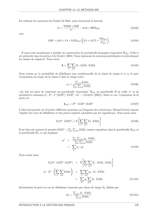 ´
                                     CHAPITRE 10. LA METHODE IRB



En utilisant les notations du Comit´ de Bˆle, nous retrouvons la formule
                                   e     a

                                           TNRE × GSF
                                 G=                   − 0.04 × RWANR                                         (10.93)
                                              n
avec
                                                                                            PDAG
                         GSF = (0.6 + 1.8 × LGDAG ) 9.5 + 13.75 ×                                            (10.94)
                                                                                             FAG


   Il nous reste maintenant ` justiﬁer la construction du portefeuille homog`ne ´quivalent ΠAG . Celle-ci
                             a                                              e e
est pr´sent´e dans la section 4 de Gordy [2001]. Nous reprenons les notations pr´c´dentes en introduisant
       e    e                                                                   e e
les classes de risques C. Nous avons

                                      L=                  Di · LGDi · EADi                                   (10.95)
                                              C   i∈C

Nous notons pC la probabilit´ de d´faillance non conditionnelle de la classe de risque C et sC la part
                              e      e
d’exposition au risque de la classe C dans le risque total :

                                                               i∈C   EADi
                                             sC =                                                            (10.96)
                                                          C        i∈C EADi

 Le but est alors de construire un portefeuille ‘´quivalent’ ΠAG au portefeuille Π de taille n et de
                                                 e
param`tres communs p , E , σ [LGD ], EAD , etc. (Gordy [2001]). Dans ce cas, l’expression de la
      e
perte est

                                           LAG = D · LGD · EAD                                               (10.97)

L’id´e sous-jacente est d’ajuster diﬀ´rents moments ou d’imposer des restrictions. Michael Gordy impose
    e                                 e
l’´galit´ des taux de d´faillance et des pertes esp´r´es (pond´r´s par les expositions). Nous avons donc
  e     e              e                           ee         ee


                                E [D · EAD ] = E                                Di · EADi                    (10.98)
                                                                    C    i∈C

Il est bien sˆr naturel de prendre EAD =
             u                                    C       i∈C      EADi (mˆme exposition dans le portefeuille ΠAG et
                                                                          e
le portefeuille Π), ce qui implique

                                                          C        i∈C    pC · EADi
                                       p     =
                                                               C        i∈C EADi

                                             =                sC · pC                                        (10.99)
                                                      C

Nous avons aussi

                         E [D · LGD · EAD ] =                      E                  Ei · LGDi · EADi
                                                                          C     i∈C


                     p ·E ·                EADi           =                     pC · Ei · EADi
                                 C   i∈C                             C    i∈C

                                                          =              pC           Ei · EADi             (10.100)
                                                                     C         i∈C

Introduisons la perte en cas de d´faillance moyenne par classe de risque EC d´ﬁnie par
                                 e                                           e

                                                          i∈C    Ei · EADi
                                            EC =                                                            (10.101)
                                                               i∈C EADi



INTRODUCTION A LA GESTION DES RISQUES                                                                           130
 