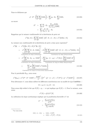 ´
                                                CHAPITRE 10. LA METHODE IRB



Nous en d´duisons que
         e

                                     p ·E ·                    EADi          =          pC · EC ·         EADi                    (10.102)
                                                    C    i∈C                       C                i∈C

ou encore
                                                                pC              i∈C EADi
                                            E       =               · EC ·
                                                                p             C   i∈C EADi
                                                           C
                                                                  sC · pC
                                                    =                        · EC                                                 (10.103)
                                                           C       C sC · pC

Rappelons que la variance conditionnelle de la distribution de perte est

                            σ 2 [L | X] =                EAD2 · Ei · Pi · (1 − Pi ) + σ 2 [LGDi ] · Pi
                                                            i
                                                                 2
                                                                                                                                  (10.104)
                                              C    i∈C

La variance non conditionnelle de la distribution de perte a donc pour expression8

  σ 2 [L] =       σ 2 [E [L | X]] + E σ 2 [L | X]

              =        σ2             Pi · Ei · EADi           +E                      EAD2 · Ei · Pi · (1 − Pi ) + σ 2 [LGDi ] · Pi
                                                                                          i
                                                                                               2

                            C   i∈C                                      C    i∈C

                  Contribution du risque syst´matique
                                             e                                          Contribution du risque idiosyncratique


              =    σ2           PC · EC · sC · EAD             +         pC · (1 − pC ) − σ 2 [PC ] ·                  EAD2 ·Ei
                                                                                                                          i
                                                                                                                              2

                            C                                       C                                            i∈C

                  Contribution du risque syst´matique
                                             e                          Contribution du risque de d´faut idiosyncratique
                                                                                                   e


                  +                   pC          EAD2 ·σ 2 [LGDi ]
                                                     i                                                                            (10.106)
                                 C         i∈C

                       Contribution du risque de recouvrement idiosyncratique

Pour le portefeuille ΠAG , nous avons
                                                           2

    2              2            EAD                                 2
  σ [LAG ] = σ [P · E · EAD ] +                                 E       · p · (1 − p ) − σ 2 [P ] + p · σ 2 [LGD ]                (10.107)
                                 n
Pour d´terminer n , nous allons calibrer les diﬀ´rentes contributions avec un mod`le de type CreditRisk+ :
      e                                         e                                e

                                                        Pi = pi (1 +          i   (X − 1))                                        (10.108)

Nous avons d´j` utilis´ le fait que E [Pi ] = pi — ce qui implique que E [X] = 1. Pour la variance, nous
            ea        e
avons

                                                         σ 2 [Pi ] = p2
                                                                      i
                                                                                  2 2
                                                                                  iσ    [X]                                       (10.109)

La calibration du risque syst´matique implique que la pond´ration factorielle
                             e                            e                                                            est

                                                                          C pC C EC sC
                                                                =
                                                                             p E
                                                                          C pC C EC sC
                                                                =                                                                 (10.110)
                                                                            C sC pC EC


  8 car   nous avons
                                           E [Pi · (1 − Pi )]       =   E [Pi ] − E Pi2
                                                                    =   E [Pi ] − σ2 P 2       −   E2 [Pi ]                        (10.105)




                ´
10.4. GRANULARITE DU PORTEFEUILLE                                                                                                      131
 