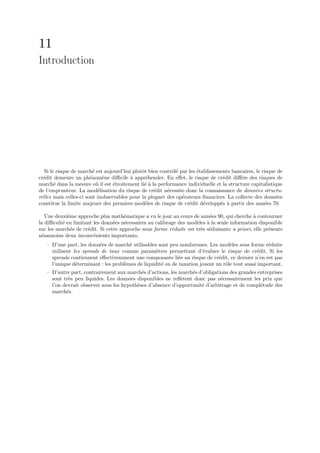 11
Introduction




   Si le risque de march´ est aujourd’hui plutˆt bien contrˆl´ par les ´tablissements bancaires, le risque de
                          e                   o            oe          e
cr´dit demeure un ph´nom`ne diﬃcile ` appr´hender. En eﬀet, le risque de cr´dit diﬀ`re des risques de
  e                     e      e         a      e                                 e      e
march´ dans la mesure o` il est ´troitement li´ ` la performance individuelle et la structure capitalistique
        e                   u     e            ea
de l’emprunteur. La mod´lisation du risque de cr´dit n´cessite donc la connaissance de donn´es structu-
                             e                     e     e                                      e
relles mais celles-ci sont inobservables pour la plupart des op´rateurs ﬁnanciers. La collecte des donn´es
                                                                e                                         e
constitue la limite majeure des premiers mod`les de risque de cr´dit d´velopp´s ` partir des ann´es 70.
                                                e                  e      e      e a                 e

    Une deuxi`me approche plus math´matique a vu le jour au cours de ann´es 90, qui cherche ` contourner
             e                        e                                   e                   a
la diﬃcult´ en limitant les donn´es n´cessaires au calibrage des mod`les ` la seule information disponible
           e                     e    e                             e a
sur les march´s de cr´dit. Si cette approche sous forme r´duite est tr`s s´duisante a priori, elle pr´sente
               e     e                                    e           e e                            e
n´anmoins deux inconv´nients importants.
  e                     e
   – D’une part, les donn´es de march´ utilisables sont peu nombreuses. Les mod`les sous forme r´duite
                          e            e                                           e                e
     utilisent les spreads de taux comme param`tres permettant d’´valuer le risque de cr´dit. Si les
                                                  e                    e                       e
     spreads contiennent eﬀectivemment une composante li´e au risque de cr´dit, ce dernier n’en est pas
                                                             e                e
     l’unique d´terminant : les probl`mes de liquidit´ ou de taxation jouent un rˆle tout aussi important.
                e                    e               e                           o
   – D’autre part, contrairement aux march´s d’actions, les march´s d’obligations des grandes entreprises
                                            e                    e
     sont tr`s peu liquides. Les donn´es disponibles ne reﬂ`tent donc pas n´cessairement les prix que
            e                          e                    e                 e
     l’on devrait observer sous les hypoth`ses d’absence d’opportunit´ d’arbitrage et de compl´tude des
                                          e                          e                         e
     march´s.
           e
 