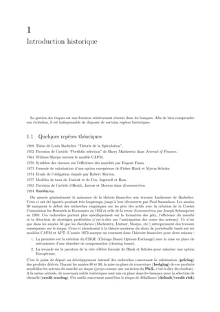 1
Introduction historique




  La gestion des risques est une fonction relativement r´cente dans les banques. Aﬁn de bien comprendre
                                                         e
son ´volution, il est indispensable de disposer de certains rep`res historiques.
    e                                                          e


1.1 Quelques rep`res th´oriques
                e      e
1900 Th`se de Louis Bachelier “Th´orie de la Sp´culation”.
       e                         e             e
1952 Parution de l’article “Portfolio selection” de Harry Markowitz dans Journal of Finance.
1964 William Sharpe invente le mod`le CAPM.
                                  e
1970 Synth`se des travaux sur l’eﬃcience des march´s par Eugene Fama.
          e                                       e
1973 Formule de valorisation d’une option europ´enne de Fisher Black et Myron Scholes.
                                               e
1974 Etude de l’obligation risqu´e par Robert Merton.
                                e
1977 Mod`les de taux de Vasicek et de Cox, Ingersoll et Ross.
        e
1992 Parution de l’article d’Heath, Jarrow et Morton dans Econometrica.
1994 RiskMetrics.
  On associe g´n´ralement la naissance de la th´orie ﬁnanci`re aux travaux fondateurs de Bachelier.
                e e                                e            e
Ceux-ci ont ´t´ ignor´s pendant tr`s longtemps, jusqu’` leur d´couverte par Paul Samuelson. Les ann´es
             ee       e            e                    a       e                                      e
30 marquent le d´but des recherches empiriques sur les prix des actifs avec la cr´ation de la Cowles
                   e                                                                  e
Commission for Research in Economics en 1932 et celle de la revue Econometrica par Joseph Schumpeter
en 1933. Ces recherches portent plus sp´ciﬁquement sur la formation des prix, l’eﬃcience du march´
                                         e                                                               e
et la d´tection de strat´gies proﬁtables (c’est-`-dire sur l’anticipation des cours des actions). Ce n’est
       e                e                       a
que dans les ann´es 50 que les chercheurs (Markowitz, Lintner, Sharpe, etc.) entreprennent des travaux
                 e
cons´quents sur le risque. Ceux-ci aboutissent ` la th´orie moderne du choix de portefeuille bas´e sur les
     e                                         a      e                                          e
mod`les CAPM et APT. L’ann´e 1973 marque un tournant dans l’histoire ﬁnanci`re pour deux raisons :
     e                         e                                                   e
  1. La premi`re est la cr´ation du CBOE (Chicago Board Options Exchange) avec la mise en place de
             e            e
     m´canismes d’une chambre de compensation (clearing house).
      e
  2. La seconde est la parution de la tr`s c´l`bre formule de Black et Scholes pour valoriser une option
                                        e ee
     Europ´enne.
           e
C’est le point de d´part au d´veloppement intensif des recherches concernant la valorisation (pricing)
                     e         e
des produits d´riv´s. Durant les ann´es 80 et 90, la mise en place de couverture (hedging) de ces produits
                e e                  e
sensibilise les acteurs du march´ au risque (per¸u comme une variation du P&L, c’est-`-dire du r´sultat).
                                e               c                                        a         e
A la mˆme p´riode, de nouveaux outils statistiques sont mis en place dans les banques pour la s´lection de
        e     e                                                                                  e
client`le (credit scoring). Ces outils concernent aussi bien le risque de d´faillance (default/credit risk)
      e                                                                    e
 