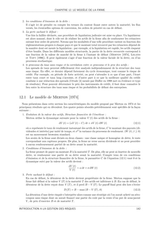 `
                               CHAPITRE 12. LE MODELE DE LA FIRME



  2. les conditions d’´mission de la dette :
                        e
     Il s’agit ici de prendre en compte les termes du contrat ﬁxant entre autres la maturit´, les ﬂux
                                                                                                   e
     vers´s, les ´ventuelles options de conversion, les ordres de priorit´ en cas de d´faut.
          e       e                                                      e             e
  3. La perte sachant le d´faut :
                             e
     Une fois la faillite d´clar´e, une proc´dure de liquidation judicaire est mise en place. Un liquidateur
                           e    e           e
     est alors nomm´, dont le rˆle est de r´aliser les actifs de la ﬁrme aﬁn de rembourser les cr´anciers
                       e           o          e                                                       e
     suivant leur ordre de priorit´. Notons que les modalit´s d’une telle proc´dure varient en fonction des
                                    e                       e                   e
     r´glementations propres ` chaque pays et que le montant total recouvr´ par les cr´anciers d´pend de
      e                         a                                              e         e           e
     la mani`re dont est men´e la liquidation : par exemple, si la liquidation est rapide, les actifs risquent
              e                e
     d’ˆtre brad´s. Dans les diﬀ´rents mod`les structurels, la partie de la dette recouvr´e correspond `
        e          e                e         e                                              e                a
     une fraction de la valeur de march´ de la ﬁrme ` l’instant de d´faut (Merton [1974], Leland
                                            e             a                e
     et Toft [1996]). Il peut ´galement s’agir d’une fonction de la valeur faciale de la dette, ou d’un
                                  e
     processus stochastique.
  4. le processus du taux sans risque et la correlation entre ce processus et le prix des actifs :
     Les spreads de taux peuvent diﬃcilement ˆtre analys´s ind´pendemment de la structure des taux
                                                  e           e     e
     sans risque. En eﬀet, ce dernier d´pend fortement du cycle ´conomique, tout comme le risque de
                                          e                           e
     cr´dit. Par exemple, en p´riode de forte activit´, on peut s’attendre ` ce que d’une part, l’´cart
        e                         e                     e                        a                        e
     entre taux court et taux long s’acroisse, et d’autre part ` ce que la meilleure qualit´ du cr´dit
                                                                   a                             e          e
     conduise ` une r´duction des spreads (l’´tude [4] men´e par Duﬀee en 1998 met en ´vidence ce type
                a       e                       e            e                              e
     de r´sultats). Pour pouvoir d´terminer le prix des instruments de cr´dit, il faut donc connaˆ le
          e                           e                                       e                          ıtre
     lien entre la structure des taux sans risque et les probabilit´s de d´faut des entreprises.
                                                                   e       e


12.1 Le mod`le de Merton [1974]
           e
  Nous pr´sentons dans cette section les caract´ristiques du mod`le propos´ par Merton en 1974 et les
           e                                    e                 e       e
principaux r´sultats qui en d´coulent. Les quatre points abord´s pr´c´demment sont sp´ciﬁ´s de la fa¸on
             e               e                                e    e e               e e            c
suivante :
  1. Evolution de la valeur des actifs, Structure ﬁnanci`re de l’´metteur :
                                                        e        e
     Merton utilise la dynamique suivante pour la valeur V (t) des actifs de la ﬁrme :
                                   dV (t) = (αV (t) − C) dt + σV (t) dW (t)                             (12.1)
     o` α repr´sente le taux de rendement instantan´ des actifs de la ﬁrme, C le montant des payouts (di-
       u      e                                        e
     videndes et int´rˆts) par unit´ de temps, et σ 2 la variance du processus de rendement. (W (t) , t ≥ 0)
                    ee             e
     est un mouvement brownien standard.
     Les avoirs de la ﬁrme sont divis´s en deux classes : une classe unique et homog`ne de dette, le reste
                                      e                                               e
     correpondant aux capitaux propres. De plus, la ﬁrme ne verse aucun dividende et ne peut proc´der   e
     a
     ` aucun remboursement partiel de sa dette avant la maturit´.    e
  2. Conditions d’´mission de la dette :
                   e
     La ﬁrme promet de payer un montant B ` la maturit´ T . De plus, elle ne peut ni ´mettre de nouvelle
                                              a              e                          e
     dette, ni rembourser une partie de sa dette avant la maturit´. Compte tenu de ces conditions
                                                                        e
     d’´mission et de la structure ﬁnanci`re de la ﬁrme, le param`tre C de l’´quation (12.1) vaut 0 et la
        e                                 e                          e          e
     dynamique suivi par la valeur des actifs devient :
                                            dV (t)
                                                   = α dt + σ dW (t)                                    (12.2)
                                            V (t)
  3. Perte sachant le d´faut :
                        e
     En cas de d´faut, le d´tenteur de la dette devient propri´taire de la ﬁrme. Merton suppose que la
                 e           e                                  e
     ﬁrme fait d´faut si la valeur V (T ) ` la maturit´ T des actifs est inf´rieure ` B. En cas de d´faut, le
                e                         a            e                    e       a               e
     d´tenteur de la dette re¸oit donc V (T ) , et il perd B − V (T ). Le payoﬀ ﬁnal peut d`s lors s’´crire
      e                        c                                                              e        e
                                        D (T ) = B − max (B − V (T ) , 0)                               (12.3)
     La d´tention d’une dette risqu´e s’interpr`te alors comme une strat´gie o` l’on aurait achet´ un z´ro-
          e                         e          e                        e     u                  e     e
     coupon sans risque dont on aurait ﬁnanc´ une partie du coˆt par la vente d’un put de sous-jacent
                                               e                 u
     V , de prix d’exercice B et de maturit´ T .
                                            e

INTRODUCTION A LA GESTION DES RISQUES                                                                      142
 