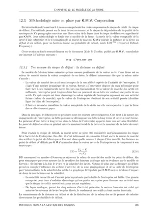 `
                                CHAPITRE 12. LE MODELE DE LA FIRME



12.3 M´thodologie mise en place par K.M.V. Corporation
      e
   En introduction de la section 8.1, nous avons pr´sent´ les trois composantes du risque de cr´dit : le risque
                                                   e    e                                      e
de d´faut, l’incertitude pesant sur le taux de recouvrement, et le risque de d´gradation de la qualit´ de la
    e                                                                          e                        e
contrepartie. Ce paragraphe constitue une illustration de la fa¸on dont le risque de d´faut est appr´hend´
                                                                 c                     e                e     e
par K.M.V. Leur m´thodologie se fonde sur le mod`le de la ﬁrme : ` partir de la valeur comptable de la
                     e                                e                a
dette d’une entreprise et de l’estimation de sa valeur de march´, K.M.V calcule la distance de la ﬁrme au
                                                                  e
d´faut et en d´duit, pour un horizon donn´, sa probablit´ de d´faut, not´e EDFT M (Expected Default
 e              e                             e              e       e       e
Frequency).

  Cette section se fonde essentiellement sur le document [3] de P. Crosbie, publi´ par K.M.V., consultable
                                                                                 e
sur internet ` l’adresse suivante :
             a
                                           http ://www.kmv.com


12.3.1 Une mesure du risque de d´faut : la distance au d´faut
                                e                       e
   Le mod`le de Merton laisse entendre qu’une mesure pertinente de la valeur nette d’une ﬁrme est sa
           e
valeur de march´ moins la valeur comptable de sa dette, le d´faut intervenant d`s que la valeur nette
               e                                            e                  e
s’annule :
   – La valeur de march´ des actifs rend compte de la rentabilit´ esp´r´e de l’activit´ de l’entreprise. Il
                          e                                       e    ee             e
     s’agit d’une mesure dynamique de sa valeur. Savoir si l’entreprise dispose du cash n´cessaire pour
                                                                                            e
     faire face ` ses engagements n’est d`s lors pas fondamental. Si la valeur de march´ des actifs est
                a                          e                                               e
     suﬃsante, l’entreprise peut toujours faire face au paiement de sa dette en vendant une partie de ses
     actifs. Ce qui compte est donc davantage la valeur esp´r´e de l’entreprise reposant sur son activit´
                                                             ee                                           e
     future (valeur de march´), que la valeur de l’entreprise r´sultant de son activit´ pass´e (derni`re
                              e                                 e                      e      e        e
     ligne du bilan de l’entreprise).
   – Il faut en revanche consid´rer la valeur comptable de la dette car elle correspond ` ce que la ﬁrme
                                e                                                        a
     devra eﬀectivement payer.

  Dans la pratique, le d´faut peut se produire pour des valeurs nettes n´gatives. Ceci tient ` la nature des
                         e                                                e                  a
engagements de l’entreprise, sa dette pouvant se d´composer en dette ` long terme et dette ` court terme.
                                                   e                    a                     a
La pr´sence d’une dette ` long terme dans le bilan de l’entreprise apporte donc une certaine ﬂexibilit´.
     e                     a                                                                              e
Le point de d´faut se situe en g´n´ral entre le montant total de la dette et le montant de la dette de court
             e                  e e
terme.

   Pour ´valuer le risque de d´faut, la valeur nette ne peut ˆtre consid´r´e ind´pendamment du risque
          e                       e                               e         ee      e
li´ ` l’activit´ de l’entreprise. En eﬀet, il n’est int´ressant de connaˆ l’´cart entre la valeur de march´
  ea           e                                       e                ıtre e                             e
des actifs et le point de d´faut que si l’on sait dans quelle mesure il risque d’ˆtre combl´. La distance au
                            e                                                    e         e
point de d´faut K d´ﬁnie par K.M.V normalise donc la valeur nette de l’entreprise en la comparant ` son
            e          e                                                                               a
´cart-type :
e
                                                      VA − K
                                               DD =                                                     (12.8)
                                                       σ A VA
DD correspond au nombre d’´carts-type s´parant la valeur de march´ des actifs du point de d´faut. On
                                e              e                            e                         e
peut remarquer que cette mesure fait la synth`se des facteurs de risque mis en ´vidence par le mod`le de
                                                  e                                  e                    e
Merton : elle int`gre ` la fois le levier et la volatilit´ des actifs. Notons de plus que la distance au d´faut
                 e    a                                  e                                                 e
prend en compte l’inﬂuence du secteur d’activit´, de la zone g´ographique et de la taille de l’entreprise
                                                     e                e
par l’interm´diaire de la volatilit´ des actifs. Le graphique 12.3 publi´ par K.M.V met en ´vidence l’impact
            e                      e                                      e                   e
de deux de ces facteurs sur la volatilit´.e
   – La volatilit´ des actifs est d’autant plus importante que la taille de l’entreprise est faible. Une grande
                 e
     entreprise peut donc s’endetter davantage qu’une petite entreprise pour ﬁnancer son activit´ sans    e
     que le risque de cr´dit associ´ soit pour autant sup´rieur.
                         e           e                     e
   – De fa¸on analogue, parmi les cinq secteurs d’activit´ pr´sent´s, le secteur bancaire est celui qui
           c                                                 e e        e
     autorise les niveaux de levier les plus ´lev´s, le rendement des actifs y ´tant moins incertain.
                                              e e                                 e
La connaissance de la distance au d´faut et de la distribution de la valeur des actifs permet de calculer
                                    e
directement les probabilit´s de d´faut.
                          e      e

INTRODUCTION A LA GESTION DES RISQUES                                                                      146
 