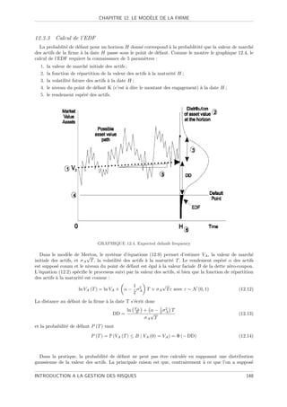 `
                               CHAPITRE 12. LE MODELE DE LA FIRME



12.3.3 Calcul de l’EDF
  La probablit´ de d´faut pour un horizon H donn´ correspond ` la probablitit´ que la valeur de march´
                e    e                            e             a            e                       e
des actifs de la ﬁrme ` la date H passe sous le point de d´faut. Comme le montre le graphique 12.4, le
                       a                                   e
calcul de l’EDF requiert la connaissance de 5 param`tres :
                                                    e
  1.   la valeur de march´ initiale des actifs ;
                            e
  2.   la fonction de r´partition de la valeur des actifs ` la maturit´ H ;
                        e                                 a           e
  3.   la volatilit´ future des actifs ` la date H ;
                   e                   a
  4.   le niveau du point de d´faut K (c’est ` dire le montant des engagement) ` la date H ;
                                e               a                              a
  5.   le rendement esp´r´ des actifs.
                          ee




                               GRAPHIQUE 12.4. Expected default frequency

   Dans le mod`le de Merton, le syst`me d’´quations (12.9) permet d’estimer VA , la valeur de march´
                e          √             e      e                                                           e
initiale des actifs, et σ A T , la volatilit´ des actifs ` la maturit´ T . Le rendement esp´r´ α des actifs
                                            e            a           e                       ee
est suppos´ connu et le niveau du point de d´faut est ´gal ` la valeur faciale B de la dette z´ro-coupon.
           e                                     e         e   a                                 e
L’´quation (12.2) sp´ciﬁe le processus suivi par la valeur des actifs, si bien que la fonction de r´partition
  e                   e                                                                            e
des actifs ` la maturit´ est connue :
           a            e
                                                   1             √
                       ln VA (T ) = ln VA + α − σ 2 T + σ A T ε avec ε ∼ N (0, 1)                    (12.12)
                                                   2 A
La distance au d´faut de la ﬁrme ` la date T s’´crit donc
                e                a             e
                                                  VA         1
                                             ln   B    + α − 2 σ2 T
                                                                A
                                      DD =               √                                           (12.13)
                                                       σA T
et la probabilit´ de d´faut P (T ) vaut
                e     e

                            P (T ) = P (VA (T ) ≤ B | VA (0) = VA ) = Φ (− DD)                       (12.14)



  Dans la pratique, la probabilit´ de d´faut ne peut pas ˆtre calcul´e en supposant une distribution
                                  e     e                   e          e
gaussienne de la valeur des actifs. La principale raison est que, contrairement ` ce que l’on a suppos´
                                                                                a                     e

INTRODUCTION A LA GESTION DES RISQUES                                                                    148
 