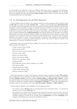 CHAPITRE 1. INTRODUCTION HISTORIQUE



que les probl`mes de tariﬁcation. L’Accord de Bˆle de 1988 impose aussi une nouvelle vision du risque,
             e                                 a
beaucoup plus r´glementaire. La publication en 1994 de la m´thodologie RiskMetrics par JP Morgan
                 e                                           e
permet une diﬀusion tr`s large des m´thodes Value-at-Risk (VaR ou valeur en risque) aussi bien aupr`s
                       e            e                                                               e
des professionnels que des acad´miques.
                               e



1.2 Le d´veloppement des produits ﬁnanciers
        e
   Il existe plusieurs types de risque (voir le chapitre suivant). Les deux principaux sont le risque de cr´dit
                                                                                                           e
(credit risk) et le risque de march´ (market risk) — en fait, le risque op´rationnel (operational risk)
                                      e                                        e
est consid´r´ comme plus important que le risque de march´. Pour une premi`re d´ﬁnition, nous pouvons
            ee                                                  e                 e   e
assimiler le risque de march´ ` un risque de volatilit´ des prix des actifs et le risque de cr´dit au risque
                               ea                         e                                      e
de d´faillance. L’Accord de Bˆle de 1988 traite de ces deux risques — pour ˆtre pr´cis, seul le risque de
      e                          a                                                e     e
cr´dit ´tait concern´, le risque de march´ a ´t´ pris en compte plus tard. N´anmoins, il est vite apparu
   e    e              e                    e ee                                  e
que le traitement r´glementaire (capital forfaitaire) du risque de march´ ´tait mal adapt´. Les autorit´s
                     e                                                        ee               e             e
r´glementaires ont donc autoris´ les banques ` utiliser des mod`les internes pour mesurer ce risque. Cela
 e                                 e              a                  e
n’est pas le cas du risque de cr´dit, car le march´ du cr´dit n’avait pas (et n’a toujours pas) la maturit´
                                   e                 e       e                                                e
suﬃsante pour mesurer le risque de fa¸on rationnelle et coh´rente. Cela explique la part particuli`re
                                           c                        e                                       e
de ce cours consacr´e au risque de march´. Cependant, aﬁn de bien cerner le risque de march´, il est
                       e                       e                                                       e
indispensable de connaˆ les diﬀ´rents produits.
                          ıtre       e

  L’historique suivant est extrait de Jorion [2001] (voir la section 1.2.2) et de Crouhy, Galai et Mark
[2001] (section 2 du chapitre 1).
   – Foreign currency futures (1972)
   – Equity options (1973)
   – Over-the-counter currency options (1979)
   – Currency swaps (1980)
   – Interest rate swaps (1981)
   – Equity index options (1983)
   – Interest rate caps/ﬂoors (1983)
   – Swaptions (1985)
   – Path-dependent options (Asian, lookback, etc.) (1987)
   – CAT options (1992)
   – Captions/Floortions (1993)
   – Credit default options (1994)
   – Weather derivatives (1997)

   L’innovation ﬁnanci`re a surtout concern´ dans un premier temps le march´ des changes (FX market).
                       e                      e                               e
Cela s’explique par la crise p´troli`re de 1973. Cette innovation s’est rapidement transmise aux march´s
                              e     e                                                                 e
d’actions (Equity market) et de taux d’int´rˆt (Bond market ou Interest Rate market), et dans
                                                ee
une moindre mesure au march´ des mati`res premi`res (Commodity market). Il faut noter que celle-ci
                                e         e         e
s’est faite en dehors des march´s organis´s (centralized exchanges). Ce sont donc g´n´ralement des
                                  e         e                                            e e
produits trait´s sur des march´s de gr´ ` gr´ (over-the-counter markets ou OTC markets).
               e                e       ea e

  Voyons quelques d´ﬁnitions (tr`s simpliﬁ´es) des principaux produits.
                   e            e         e

   – Un contrat ` terme (futures) ﬁxe les caract´ristiques d’une transaction future : la maturit´ du
                  a                             e                                               e
     contrat, le cours ` terme (forward), etc.
                       a
   – Une option est un contrat entre deux parties par lequel l’une accorde ` l’autre le droit, mais non
                                                                              a
     l’obligation, de lui acheter (option d’achat) ou de lui vendre (option de vente) l’actif support selon
     certaines conditions. L’option est un exemple d’actif conditionnel ou d’actif contingent. Voici
     quelques caract´ristiques qui permettent de d´ﬁnir le contrat :
                      e                             e

INTRODUCTION A LA GESTION DES RISQUES                                                                        6
 
