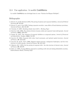 12.4 Une application : le mod`le CreditMetrics
                             e
  Le mod`le CreditMetrics sera d´velopp´ dans le cours “Gestion des Risques Multiples”.
        e                       e      e


Bibliographie
[1] Black, F. and M. Scholes [1973], The pricing of options and corporate liabilities, Journal of Political
   Economy, 81, 637-659
[2] Black, F. and J. Cox [1976], Valuing corporate securities : some eﬀects of bond indenture provisions,
   Journal of Finance, 31, 351-367
[3] Crosbie, P. [1997], Modeling default risk, K.M.V., Working Paper
[4] Duffee, G.R. [1998], The relation between treasury yields and corporate bond yield spreads, Journal
   of Finance, 53(6), 2225-2241
[5] Geske, R. [1977], The valuation of corporate liabilities as compound options, Journal of Financial
   and Quantitative Analysis, 12(4), 541-552
[6] Leland, H. [1994], Corporate debt value, bond convenants, and optimal capital structure, Journal
   of Finance, 49, 1213-1252
[7] Leland, H. and K. Toft [1996], Optimal capital structure, endogenous bankruptcy, and the term
   structure of credit spreads, Journal of Finance, 51, 987-1019
[8] Merton, R.C. [1974], On the pricing of corporate debt : the risk structure of interest rates, Journal
   of Finance, 29, 449-470
[9] Zhou, C. [1997], A jump-diﬀusion approach to modeling credit risk and valuing defaultable securities,
   Federal Reserve Board, Working Paper
 