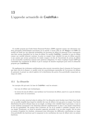 13
L’approche actuarielle de CreditRisk+




   Ce mod`le propos´ par Credit Suisse Financial Product (CSFP) apparaˆ comme une alternative aux
            e          e                                                     ıt
deux principales m´thodologies rencontr´es sur le march´, ` savoir celles de J.P. Morgan et de KMV. Ce
                     e                     e               e a
mod`le est fond´ sur une approche probabiliste du processus de d´faut de paiement d’une contrepartie
     e            e                                                   e
sans faire aucune hypoth`se sur la cause du d´faut. Le mod`le CreditRisk+ consid`re le taux de d´faut
                            e                    e             e                      e              e
comme une variable al´atoire continue. La prise en compte d’une volatilit´ du taux de d´faut associ´e
                          e                                                   e               e         e
a
` une analyse par secteur permettent de rendre compte ` la fois de l’incertitude du niveau de d´faut
                                                             a                                       e
et des ´ventuelles corr´lations existant entre plusieurs obligations. Ce choix s’explique d’apr`s CSFP par
       e                 e                                                                      e
l’instabilit´ des corr´lations de d´faut et par le manque de donn´es empiriques pour suivre la d´marche
            e         e            e                               e                               e
propos´e par CreditMetrics.
       e


   En appliquant des techniques math´matiques plus souvent rencontr´es dans le domaine de l’assurance
                                    e                                 e
que dans celui de la ﬁnance, ce mod`le cerne les caract´ristiques essentielles de l’occurrence de d´fauts
                                   e                    e                                          e
de paiement et permet un calcul explicite de la distribution des pertes d’un portefeuille comportant un
risque de cr´dit.
            e




13.1 La d´marche
         e
  les concepts cl´s qui sont ` la base de CreditRisk+ sont les suivants :
                 e           a

   – Les taux de d´faut sont stochastiques.
                  e
   – Le niveau du taux de d´faut a une incidence sur l’occurrence du d´faut, mais il n’y a pas de relations
                            e                                         e
     causales entre ces occurrences.



  Le mod`le est alors structur´ selon le sch´ma 13.1. La d´marche suivie focalise tout d’abord son ´tude
          e                     e           e               e                                          e
sur un mod`le simpliﬁ´ dans lequel la volatilit´ des taux de d´faut n’est pas prise en compte. Une fois la
            e           e                      e                e
distribution des pertes obtenue dans un cas simple, on int`gre cette volatilit´ dans le processus, ce qui au
                                                           e                  e
vu des r´sultats correspond ` une dimension al´atoire suppl´mentaire et donc ` une simple composition
        e                     a                  e            e                  a
de lois de probabilit´s. On montre alors l’existence de cas o` le mod`le ` volatilit´ converge vers le
                      e                                           u       e a            e
cas simple. Finalement, on ´tend la premi`re approche sectorielle ` un cas plus complet. On est alors
                             e              e                        a
en mesure d’exploiter les r´sultats, notamment pour d´terminer les diﬀ´rentes contributions au risque
                            e                            e                 e
d’un portefeuille des ´metteurs qui le composent ou les corr´lations des taux de d´faut entre ces mˆmes
                      e                                       e                      e                  e
´metteurs.
e
 