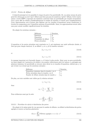CHAPITRE 13. L’APPROCHE ACTUARIELLE DE CREDITRISK+



13.2.2 Pertes de d´faut
                  e
  L’objectif principal est de quantiﬁer le risque de perte d’un portefeuille. Or, un mˆme niveau de perte
                                                                                      e
peut ˆtre obtenu par un seul “gros” d´faut aussi bien que pour de nombreux “petits” d´fauts. Cette consta-
      e                               e                                               e
tation a incit´ CSFP ` regrouper les ´missions contenues dans un portefeuille par tranche d’exposition.
              e       a                 e
Ceci a pour eﬀet de r´duire consid´rablemment le nombre de donn´es ` l’entr´e pour l’impl´mentation.
                      e             e                                e a         e            e
Cette approximation sera d’autant plus l´gitime que les tranches d’expositions seront nombreuses et
                                            e
´troites en comparaison avec l’exposition moyenne du portefeuille. Ainsi, ces approximations seront utiles
e
sans pour autant modiﬁer signiﬁcativement les r´sultats.
                                                  e

     On adopte les notations suivantes :

                                      R´f´rence
                                       ee                                 Notation
                                      Emetteur                            A
                                      Exposition                          LA
                                      Probabilit´ de d´faut
                                                e     e                   PA
                                      Pertes attendues                    λA

L’exposition et les pertes attendues sont exprim´es en L, qui repr´sente une unit´ arbitraire choisie, si
                                                e                  e             e
bien que pour chaque ´metteur A, on d´ﬁnit εA et ν A de la mani`re suivante :
                       e               e                         e

                                                    LA = ν A × L                                   (13.10)

et

                                                    λA = εA × L                                    (13.11)

Le passage important est d’arrondir chaque ν A ` l’entier le plus proche. Ainsi, pour un gros portefeuille,
                                                 a
un choix adapt´ de L permettra de r´duire ` un nombre relativement petit les valeurs ν A partag´es par
               e                       e      a                                                    e
plusieurs ´missions. Le portefeuille se retrouve alors divis´ en m tranches d’exposition, index´e par j, ce
          e                                                 e                                  e
qui revient ` ne retenir que les notations suivantes :
            a

                        R´f´rence
                         ee                                                          Notation
                        Exposition commune dans la tranche j en L                    νj
                        Pertes attendues dans la tranche j en L                      εj
                        Nombre de d´faut attendu dans la tranche j
                                     e                                               µj

De plus, ces trois variables sont reli´es par la relation suivante
                                      e

                                                    εj = µj × ν j                                  (13.12)

donc
                                                      εj                  εA
                                             µj =        =                                         (13.13)
                                                      νj                  νA
                                                             A|ν A =ν j


Nous utiliserons aussi par la suite
                                                      m            m
                                                                          εj
                                                 µ=         µj =                                   (13.14)
                                                      j=1          j=1
                                                                          νj

13.2.2.1 Proc´dure de calcul et distribution des pertes
             e
  On adopte ici le mˆme point de vue que pour le nombre de d´fauts ; on d´ﬁnit la distribution des pertes
                     e                                      e            e
agr´g´es ` travers sa fonction g´n´ratrice
   e e a                        e e
                                           ∞
                                 G(z) =          P (Pertes agr´g´es = n × L) · z n
                                                              e e                                  (13.15)
                                           n=0



INTRODUCTION A LA GESTION DES RISQUES                                                                  156
 