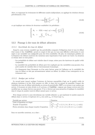 CHAPITRE 13. L’APPROCHE ACTUARIELLE DE CREDITRISK+



Alors, en supposant les ´v´nements de diﬀ´rentes ann´es ind´pendants, on applique les r´sultats obtenus
                        e e              e            e          e                     e
pr´cedemment, d’o`
  e               u
                                                                     
                                                       (t)
                                                     εj         (t)
                                  G(z) = exp          (t)
                                                           (z ν j − 1)                          (13.23)
                                                 t,j ν j


ce qui implique une relation de r´currence semblable ` la pr´c´dente :
                                 e                   a      e e
                           
                           
                                                                       (t)
                                                                       εj
                            A0 = G(0) = exp (−µ) = exp −
                           
                                                                       (t)
                                                                       νj       j,t
                                                     (t)                                                (13.24)
                            A
                            n      =
                                                     εj
                                                           An−ν (t)
                           
                                                     n
                                           (t)
                                        j,t|ν j ≤n
                                                                     j




13.3 Passage ` des taux de d´faut al´atoires
             a              e       e
13.3.1 Incertitude des taux de d´faut
                                e
   Jusqu’ici, nous n’avons consid´r´ que des portefeuilles compos´s d’obligations dont le taux de d´faut
                                  ee                              e                                   e
´tait connu et ﬁxe. CreditRisk+ prend en compte le fait que ces taux sont diﬃciles ` d´terminer et sont
e                                                                                     a e
sujets ` une variabilit´ non n´gligeable pour des titres semblables. De plus, les statistiques publi´es sur
       a               e      e                                                                     e
la fr´quence des d´fauts montrent des variations assez importantes d’une ann´e sur l’autre. La situation
     e             e                                                           e
se r´sume alors en trois points :
    e
   – Les probabilit´s de d´faut sont volatiles dans le temps, mˆme pour des ´metteurs de qualit´ cr´dit
                   e      e                                    e            e                  e e
     comparable.
   – La variabilit´ des probabilit´s de d´faut peut ˆtre expliqu´e par des variabilit´s sous-jacentes d’un
                  e               e      e          e           e                    e
     petit nombre de variables li´es ` l’environnement ´conomique.
                                  e a                   e
   – Un changement dans l’´conomie ou d’un autre facteur ayant de l’inﬂuence sur la variabilit´ des
                            e                                                                   e
     taux de d´faut ne doit pas n´cessairement induire un d´faut. Le d´faut d’une contrepartie est un
              e                  e                         e          e
     ´v´nement rare.
     e e


13.3.2 Analyse par secteur
  Le second point ´nonc´ souligne l’existence de facteurs susceptibles d’agir sur la qualit´ cr´dit de
                     e     e                                                                    e e
plusieurs ´missions ` la fois. Pour mesurer cet eﬀet, et donc ˆtre en mesure de quantiﬁer l’impact des
           e         a                                           e
volatilit´s des taux de d´faut individuelles au niveau du portefeuille, CSFP a eu recours ` une analyse par
         e               e                                                                a
secteur. L’´conomie est alors divis´e en K secteurs, et CreditRisk+ suppose que chaque secteur peut ˆtre
            e                       e                                                                  e
mod´lis´ par un unique facteur sous-jacent. C’est ce facteur qui nous permettra d’expliquer la variabilit´
     e e                                                                                                  e
dans le temps du nombre total de d´faut mesur´ pour ce secteur.
                                      e           e

  Pour chaque secteur k, nous introduisons une variable al´atoire xk qui repr´sente le nombre moyen de
                                                            e                    e
d´fauts dans ce secteur. L’esp´rance de xk sera not´e µk , et l’´cart-type σ k .
 e                            e                    e            e

  Variable par secteur                                               Notation
  Unit´ d’exposition au risque
      e                                                              L
                                                                       (k)   (k)
  Tranche d’exposition                                               Lj = ν j × L (1 ≤ k ≤ K et 1 ≤ j ≤ m(k))
                                                                      (k)   (k)
  Pertes attendues dans chaque tranche d’exposition                  λj = εj × L (1 ≤ k ≤ K et 1 ≤ j ≤ m(k))


Sous ces nouvelles notations, on a donc :
                                                  m(k)     (k)
                                                         εj                εA
                                        µk =            (k)
                                                                 =                                      (13.25)
                                                  j=1 ν j
                                                                           νA
                                                                     A∈k



INTRODUCTION A LA GESTION DES RISQUES                                                                      158
 