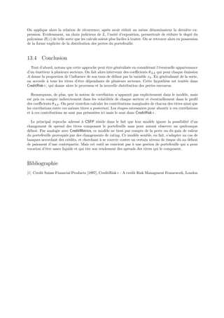 On applique alors la relation de r´currence, apr`s avoir r´duit au mˆme d´nominateur la derni`re ex-
                                    e              e          e            e     e                     e
pression. Evidemment, un choix judicieux de L, l’unit´ d’exposition, permettrait de r´duire le degr´ du
                                                         e                                 e              e
polynˆme B(z) de telle sorte que les calculs soient plus faciles ` traiter. On se retrouve alors en possession
      o                                                          a
de la forme explicite de la distribution des pertes du portefeuille.


13.4 Conclusion
  Tout d’abord, notons que cette approche peut ˆtre g´n´ralis´e en consid´rant l’´ventuelle appartenance
                                                  e      e e   e           e      e
d’un ´metteur ` plusieurs secteurs. On fait alors intervenir des coeﬃcients θA,k qui pour chaque ´mission
     e        a                                                                                  e
A donne la proportion de l’inﬂuence de son taux de d´faut par la variable xk . En g´n´ralisant de la sorte,
                                                       e                            e e
on accorde ` tous les titres d’ˆtre d´pendants de plusieurs secteurs. Cette hypoth`se est trait´e dans
           a                   e     e                                                e           e
CreditRisk+, qui donne alors le processus et la nouvelle distribution des pertes encourus.

   Remarquons, de plus, que la notion de corr´lation n’apparait pas explicitement dans le mod`le, mais
                                                e                                                  e
est pris en compte indirectement dans les volatilit´s de chaque secteur et ´ventuellement dans le proﬁl
                                                      e                       e
des coeﬃcients θA,k . On peut toutefois calculer les contributions marginales de chacun des titres ainsi que
les corr´lations entre ces mˆmes titres a posteriori. Les ´tapes n´cessaires pour aboutir ` ces corr´lations
        e                   e                             e       e                       a          e
et ` ces contributions ne sont pas pr´sent´es ici mais le sont dans CreditRisk+.
   a                                  e    e

   Le principal reproche adress´ ` CSFP r´side dans le fait que leur mod`le ignore la possibilit´ d’un
                                 e a         e                               e                    e
changement de spread des titres composant le portefeuille sans pour autant observer un quelconque
d´faut. Par analogie avec CreditMetrics, ce mod`le ne tient pas compte de la perte ou du gain de valeur
 e                                                e
du portefeuille provoqu´s par des changements de rating. Ce mod`le semble, en fait, s’adapter au cas de
                        e                                          e
banques accordant des cr´dits, et cherchant ` se couvrir contre un certain niveau de risque dˆ au d´faut
                          e                    a                                              u     e
de paiement d’une contrepartie. Mais cet outil ne convient pas ` une gestion de portefeuille qui a pour
                                                                 a
vocation d’ˆtre assez liquide et qui tire son rendement des spreads des titres qui le composent.
           e


Bibliographie
[1] Credit Suisse Financial Products [1997], CreditRisk+ : A credit Risk Managment Framework, London
 
