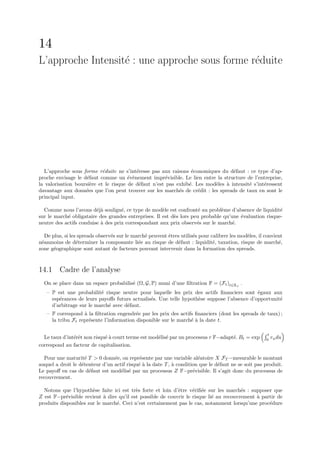 14
L’approche Intensit´ : une approche sous forme r´duite
                   e                            e




  L’approche sous forme r´duite ne s’int´resse pas aux raisons ´conomiques du d´faut : ce type d’ap-
                            e              e                     e                e
proche envisage le d´faut comme un ´v`nement impr´visible. Le lien entre la structure de l’entreprise,
                     e                 e e             e
la valorisation boursi`re et le risque de d´faut n’est pas exhib´. Les mod`les ` intensit´ s’int´ressent
                      e                     e                   e         e    a         e      e
davantage aux donn´es que l’on peut trouver sur les march´s de cr´dit : les spreads de taux en sont le
                    e                                       e       e
principal input.

  Comme nous l’avons d´j` soulign´, ce type de mod`le est confront´ au probl`me d’absence de liquidit´
                         ea         e                 e               e        e                        e
sur le march´ obligataire des grandes entreprises. Il est d`s lors peu probable qu’une ´valuation risque-
            e                                              e                           e
neutre des actifs conduise ` des prix correspondant aux prix observ´s sur le march´.
                           a                                         e              e

   De plus, si les spreads observ´s sur le march´ peuvent ˆtres utilis´s pour calibrer les mod`les, il convient
                                 e              e         e           e                       e
n´anmoins de d´terminer la composante li´e au risque de d´faut : liquidit´, taxation, risque de march´,
 e                e                          e                 e               e                             e
zone g´ographique sont autant de facteurs pouvant intervenir dans la formation des spreads.
       e



14.1 Cadre de l’analyse
  On se place dans un espace probabilis´ (Ω, G, P) muni d’une ﬁltration F = (Ft )t∈R+ .
                                       e
   – P est une probabilit´ risque neutre pour laquelle les prix des actifs ﬁnanciers sont ´gaux aux
                          e                                                                 e
     esp´rances de leurs payoﬀs futurs actualis´s. Une telle hypoth`se suppose l’absence d’opportunit´
        e                                      e                   e                                 e
     d’arbitrage sur le march´ avec d´faut.
                             e       e
   – F correspond ` la ﬁltration engendr´e par les prix des actifs ﬁnanciers (dont les spreads de taux) ;
                   a                      e
     la tribu Ft repr´sente l’information disponible sur le march´ ` la date t.
                     e                                           ea

                                                                                                       t
  Le taux d’int´rˆt non risqu´ ` court terme est mod´lis´ par un processus r F−adapt´. Bt = exp
               ee            ea                     e e                             e                    r du
                                                                                                       0 u
correspond au facteur de capitalisation.

  Pour une maturit´ T  0 donn´e, on repr´sente par une variable al´atoire X FT −mesurable le montant
                     e           e          e                          e
auquel a droit le d´tenteur d’un actif risqu´ ` la date T , ` condition que le d´faut ne se soit pas produit.
                   e                        ea              a                   e
Le payoﬀ en cas de d´faut est mod´lis´ par un processus Z F−pr´visible. Il s’agit donc du processus de
                       e            e e                              e
recouvrement.

  Notons que l’hypoth`se faite ici est tr`s forte et loin d’ˆtre v´riﬁ´e sur les march´s : supposer que
                       e                  e                 e      e e                  e
Z est F−pr´visible revient ` dire qu’il est possible de couvrir le risque li´ au recouvrement ` partir de
            e               a                                               e                 a
produits disponibles sur le march´. Ceci n’est certainement pas le cas, notamment lorsqu’une proc´dure
                                 e                                                                 e
 