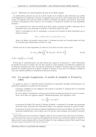 ´                            ´
           CHAPITRE 14. L’APPROCHE INTENSITE : UNE APPROCHE SOUS FORME REDUITE



14.2.2 Th´or`me de repr´sentation du prix de la dette risqu´e
         e e           e                                   e
   La repr´sentation suivante du prix de la dette risqu´e est le r´sultat le plus int´ressant, qui justiﬁe
          e                                               e        e                 e
le d´veloppement de l’approche ` intensit´. Il apparaˆ que le prix d’une dette risqu´e peut ˆtre calcul´
    e                             a         e          ıt                             e       e          e
comme s’il s’agissait d’un actif sans risque de d´faut ` condition d’incorporer une prime de risque dans
                                                 e     a
le facteur d’actualisation. Pour aboutir ` un tel r´sultat, il convient de formuler les deux hypoth`ses
                                           a        e                                                 e
suivantes :
    – Il y a continuit´ de la valeur de march´ de la dette risqu´e ` l’instant de d´faut. Autrement dit, la
                      e                      e                  e a                e
      probabilit´ qu’un saut inattendu se produise ` l’instant de d´faut est nulle.
                e                                   a               e
    – Toute F−martingale est une G−martingale, ce qui peut ˆtre formul´ de fa¸on ´quivalente par la
                                                           e          e      c e
      relation suivante :

                                       P (τ ≤ u | Ft ) = P (τ ≤ u | F∞ ) ∀ 0  u ≤ t

        Ainsi, si le d´faut s’est produit avant la date t, l’´volution des prix sur le march´ apr`s cette date
                      e                                      e                              e    e
        ne s’enrichira pas d’information nouvelle ` ce sujet.
                                                    a


  Compte tenu de ces deux hypoth`ses, la valeur Vt de la dette ` la date t peut s’´crit :
                                e                              a                  e

                                                           T
                                            ˜
                               Vt = 1{tτ } Bt EP              ˜ −1          ˜ −1
                                                               Bu Zu λu du + BT X | Ft                            (14.10)
                                                       t


                 t
 u ˜
o` Bt = exp      0
                     (ru + λu ) du .

   Notons que le conditionnement n’est plus eﬀectu´ par rapport ` la ﬁltration G : seule l’information
                                                     e             a
de march´ F est prise en compte. On s’est donc ramen´ au cadre classique o` la ﬁltration consid´r´e est
          e                                            e                    u                   ee
la ﬁltration brownienne des prix. Ceci permet d’int´grer les mod`les ` intensit´ dans une th´orie plus
                                                     e             e  a         e             e
g´n´rale (les mod`les d´riv´s de la th´orie de Black et Scholes ou bien encore les diﬀ´rents mod`les de
 e e             e     e e            e                                               e         e
taux sont toujours sp´ciﬁ´s en consid´rant la ﬁltration des prix).
                     e e             e



14.3 Un exemple d’application : le mod`le de Jarrow et Turnbull
                                      e
     [1995]
  Le mod`le de Jarrow et Turnbull reprend l’ensemble des hypoth`ses formul´es pr´c´demment. Les
         e                                                     e          e     e e
hypoth`ses sp´ciﬁques au mod`le sont les suivantes :
      e      e              e
    – L’´mission consid´r´e est une obligation z´ro-coupon de maturit´ T , donnant droit au versement
        e               ee                      e                    e
      d’un dollar ` la date T .
                  a
    – En cas de d´faut, l’entreprise ne versera qu’une fraction du paiement promis. Le taux de recouvre-
                 e
      ment δ de la dette est suppos´ constant2 . Math´matiquement, cette hypoth`se s’´crit
                                     e                e                          e     e

                                                               Bu
                                                    Zu =          δ, ∀u ∈ [0, T ]
                                                               BT

    – Le processus de d´faut (Ht ) associ´ ` l’instant de d´faut τ correspond ` un simple saut poissonien
                        e                ea                e                  a
      entre deux ´tats. Autrement dit, l’intensit´ de d´faut λ est suppos´e constante au cours du temps3 .
                 e                               e     e                 e
    – Le processus du taux sans risque est suppos´ ind´pendant du processus de d´faut. Il s’agit ici d’une
                                                  e    e                           e
      hypoth`se simpliﬁcatrice et peu r´aliste, que l’on retrouve dans la plupart des mod`les ` intensit´.
             e                         e                                                 e a             e

   2δ peut d´pendre du niveau de priorit´ de l’obligation risqu´e au sein de l’ensemble de la dette ´mise par l’entreprise.
             e                            e                      e                                  e
   3 Notons  que Jarrow, Lando et Turnbull [1997] proposent une extension de ce mod`le dans laquelle le processus de
                                                                                           e
d´faut est associ´ ` une chaˆ de Markov dont les diﬀ´rents ´tats sont les classes de rating des agences de notation. A
 e               e a          ıne                          e     e
chaque classe de rating correspond alors une intensit´ de d´faut. Une telle mod´lisation permet de faire ´voluer la valeur
                                                        e      e                  e                        e
de la dette risqu´e en fonction de la note qui lui est associ´e.
                 e                                           e


INTRODUCTION A LA GESTION DES RISQUES                                                                                 166
 