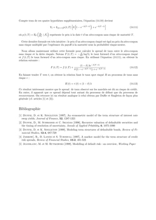 Compte tenu de ces quatre hypoth`ses suppl´mentaires, l’´quation (14.10) devient
                                e         e             e

                               Vt = 1{tτ } p (t, T ) δ 1 − e−λ(T −t) + e−λ(T −t)                    (14.11)

                    Bt
o` p (t, T ) = EP
 u                  BT   | Ft repr´sente le prix ` la date t d’un z´ro-coupon sans risque de maturit´ T .
                                  e              a                 e                                e

  Cette derni`re formule est tr`s intuitive : le prix d’un z´ro-coupon risqu´ est ´gal au prix du z´ro-coupon
             e                 e                            e               e     e                e
sans risque multipli´ par l’esp´rance du payoﬀ ` la maturit´ sous la probabilit´ risque-neutre.
                    e          e                   a            e                   e

   Nous allons maintenant utiliser cette formule pour calculer le spread de taux entre le z´ro-coupon
                                                                                              e
                                                       ∂
sans risque et la dette risqu´e. Notons F (t, T ) = − ∂T log Vt le taux forward d’un z´ro-coupon risqu´
                              e                                                        e                e
et f (t, T ) le taux forward d’un z´ro-coupon sans risque. En utilisant l’´quation (14.11), on obtient la
                                   e                                      e
relation suivante :
                                                              (1 − δ) λe−λ(T −t)
                               F (t, T ) = f (t, T ) +                                               (14.12)
                                                         δ 1 − e−λ(T −t) + e−λ(T −t)

En faisant tendre T vers t, on obtient la relation liant le taux spot risqu´ R au processus de taux sans
                                                                           e
risque r :

                                             R (t) = r (t) + (1 − δ) λ                               (14.13)

Ce r´sultat int´ressant montre que le spread de taux observ´ sur les march´s est dˆ au risque de cr´dit.
    e           e                                           e             e       u                e
En outre, il apparaˆ que ce spread d´pend tout autant du processus de d´faut que du processus de
                      ıt               e                                    e
recouvrement. On retrouve ici un r´sultat analogue ` celui obtenu par Duﬃe et Singleton de fa¸on plus
                                    e              a                                           c
g´n´rale (cf. articles [1] et [3]).
 e e


Bibliographie
[1] Duffie, D. et K. Singleton [1997], An econometric model of the term structure of interest rate
   swap yields, Journal of Finance, 52, 1287-1321
[2] Duffie, D., M. Schroder et C. Skiadas [1996], Recursive valuation of defaultable securities and
   the timing of resolution of uncertainty, Annals of Applied Prbability, 6, 1075-1090
[3] Duffie, D. et K. Singleton [1999], Modeling term structures of defaultable bonds, Review of Fi-
   nancial Studies, 12-4, 687-720
[4] Jarrow], R., D. Lando et S. Turnbull [1997], A markov model for the term structure of credit
   risk spreads, Review of Financial Studies, 10-2, 481-523
[5] Jeanblanc, M. et M. Rutkowski [1999], Modelling of default risk : an overview, Working Paper
 