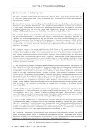 CHAPITRE 1. INTRODUCTION HISTORIQUE



 The Basel Committee on Banking Supervision

 The Basel Committee, established by the central-bank Governors of the Group of Ten countries at the end
 of 1974, meets regularly four times a year. It has about thirty technical working groups and task forces
 which also meet regularly.

 The Committee’s members come from Belgium, Canada, France, Germany, Italy, Japan, Luxembourg, the
 Netherlands, Spain, Sweden, Switzerland, United Kingdom and United States. Countries are represented
 by their central bank and also by the authority with formal responsibility for the prudential supervision
 of banking business where this is not the central bank. The present Chairman of the Committee is Mr.
 William J. McDonough, President and CEO of the Federal Reserve Bank of New York.

 The Committee does not possess any formal supranational supervisory authority, and its conclusions do
 not, and were never intended to, have legal force. Rather, it formulates broad supervisory standards and
 guidelines and recommends statements of best practice in the expectation that individual authorities will
 take steps to implement them through detailed arrangements - statutory or otherwise - which are best
 suited to their own national systems. In this way, the Committee encourages convergence towards com-
 mon approaches and common standards without attempting detailed harmonisation of member countries’
 supervisory techniques.

 The Committee reports to the central bank Governors of the Group of Ten countries and seeks the Go-
 vernors’ endorsement for its major initiatives. In addition, however, since the Committee contains repre-
 sentatives from institutions which are not central banks, the decisions it takes carry the commitment of
 many national authorities outside the central banking fraternity. These decisions cover a very wide range
 of ﬁnancial issues. One important objective of the Committee’s work has been to close gaps in internatio-
 nal supervisory coverage in pursuit of two basic principles : that no foreign banking establishment should
 escape supervision ; and that supervision should be adequate. To achieve this, the Committee has issued a
 number of documents since 1975.

 In 1988, the Committee decided to introduce a capital measurement system commonly referred to as the
 Basel Capital Accord. This system provided for the implementation of a credit risk measurement framework
 with a minimum capital standard of 8% by end-1992. Since 1988, this framework has been progressively
 introduced not only in member countries but also in virtually all other countries with active international
 banks. In June 1999, the Committee issued a proposal for a New Capital Adequacy Framework to replace
 the 1988 Accord. The proposed capital framework consists of three pillars : minimum capital requirements,
 which seek to reﬁne the standardised rules set forth in the 1988 Accord ; supervisory review of an insti-
 tution’s internal assessment process and capital adequacy ; and eﬀective use of disclosure to strengthen
 market discipline as a complement to supervisory eﬀorts. Following extensive interaction with banks and
 industry groups, a second consultative document, taking into account comments and incorporating further
 work performed by the Committee, is to be issued in January 2001, with a view to introducing the new
 framework in 2004.

 Over the past few years, the Committee has moved more aggressively to promote sound supervisory stan-
 dards worldwide. In close collaboration with many non-G-10 supervisory authorities, the Committee in
 1997 developed a set of ”Core Principles for Eﬀective Banking Supervision”, which provides a compre-
 hensive blueprint for an eﬀective supervisory system. To facilitate implementation and assessment, the
 Committee in October 1999 developed the ”Core Principles Methodology”.

 In order to enable a wider group of countries to be associated with the work being pursued in Basel,
 the Committee has always encouraged contacts and cooperation between its members and other banking
 supervisory authorities. It circulates to supervisors throughout the world published and unpublished papers.
 In many cases, supervisory authorities in non-G-10 countries have seen ﬁt publicly to associate themselves
 with the Committee’s initiatives. Contacts have been further strengthened by an International Conference
 of Banking Supervisors which takes place every two years, most recently in Basel.

 The Committee’s Secretariat is provided by the Bank for International Settlements in Basel. The twelve
 person Secretariat is mainly staﬀed by professional supervisors on temporary secondment from member
 institutions. In addition to undertaking the secretarial work for the Committee and its many expert sub-
 committees, it stands ready to give advice to supervisory authorities in all countries.

                       TABLE 1.1. About Basle Committee (from http ://www.bis.org)

INTRODUCTION A LA GESTION DES RISQUES                                                                           8
 
