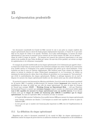 15
La r´glementation prudentielle
    e




   Les documents consultatifs du Comit´ de Bˆle ouvrent la voie ` une prise en compte explicite des
                                          e      a                   a
risques op´rationnels dans le calcul des fonds propres r´glementaires bancaires, ` l’instar de ce qui existe
          e                                             e                        a
d´j` sur les risques de cr´dit et de march´. Toutefois, sur le plan m´thodologique, la mesure du risque
  ea                      e                 e                          e
op´rationnel n’a pas encore la maturit´ qu’on constate sur les autres risques. En eﬀet, sur ces derniers —
   e                                   e
risque de cr´dit et risque de march´ — les banques ont consacr´ des ressources importantes et ont ainsi
            e                       e                            e
abouti ` des mod`les de type Value-At-Risk qui, mˆme s’ils sont loin d’ˆtre parfaits, ont atteint un degr´
       a          e                                 e                    e                                 e
de sophistication et de robustesse remarquable.

   Ce manque de maturit´ intellectuelle sur les risques op´rationnels n’est ´videmment pas appel´ ` durer :
                           e                              e                 e                    ea
ce risque fera l’objet dans un avenir proche d’un traitement analogue aux autres, fond´ sur la construction
                                                                                      e
d’un mod`le interne et l’´valuation d’un capital ´conomique plus pr´cis qu’un calcul forfaitaire. Cette
           e                 e                       e                   e
´volution est dans le sens de l’histoire r´glementaire. Elle r´sultera aussi d’une volont´ des banques de
e                                         e                    e                         e
piloter en interne la cr´ation de valeur (Value-based management) et, en l’occurrence, de r´duire au
                          e                                                                      e
minimum les destructions de valeur dues ` des d´fauts de proc´dure ou ` un manque de “best practices”
                                           a       e             e         a
que r´v`le la mat´rialisation des risques op´rationnels. R´aliser ce pilotage imposera tˆt ou tard de
      e e           e                          e              e                              o
disposer de mesures des risques op´rationnels fond´es sur des calculs autres que des calculs forfaitaires.
                                     e                e

  Il convient de nuancer tr`s fortement les r´ﬂexions pr´c´dentes. Lors de la sortie du document consultatif
                           e                 e          e e
du 16 janvier 2001, il semblait qu’eﬀectivement les banques ´taient largement plus avanc´es sur la
                                                                  e                               e
mod´lisation du risque de cr´dit que sur celle du risque op´rationnel. La mise en place de Groupes
     e                         e                                e
de Travail (par exemple, WGOR — Working Group on Operational Risk — cr´´ par l’Institute   ee
International Finance) a montr´ que certaines banques (mais le nombre est relativement faible) sont
                                 e
tout ` fait capables de mesurer le risque op´rationnel avec un mod`le interne. Il est devenu
       a                                            e                             e
´vident aussi que le risque de cr´dit est beaucoup plus diﬃcile ` mod´liser que le risque
e                                    e                                       a        e
op´rationnel. Au mois de septembre 2001, la situation est donc la suivante :
   e
   – le Comit´ de Bˆle autorise l’utilisation d’un mod`le interne LDA pour mesurer les risques op´rationnels ;
             e     a                                  e                                          e
   – pour l’instant, seulement une dizaine ( ?) de banques au monde sont capables de mettre en place la
     m´thode LDA ;
       e
   – il n’est pas sˆr que ce nombre soit beaucoup plus important en 2005, lors de l’impl´mentation de
                   u                                                                    e
     l’Accord.


15.1 La d´ﬁnition du risque op´rationnel
         e                    e
   Rappelons que, selon le document consultatif [1] du comit´ de Bˆle, les risques op´rationnels se
                                                                   e       a                  e
d´ﬁnissent comme les risques de pertes directes ou indirectes r´sultant de l’inadaptation ou de la d´faillance
 e                                                             e                                    e
 