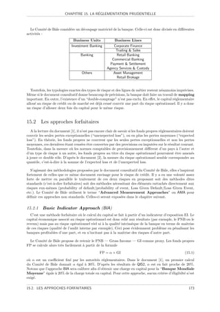 ´
                         CHAPITRE 15. LA REGLEMENTATION PRUDENTIELLE



  Le Comit´ de Bˆle consid´re un d´coupage matriciel de la banque. Celle-ci est donc divis´e en diﬀ´rentes
            e   a         e       e                                                       e        e
activit´s :
       e
                               Business Units             Business Lines
                              Investment Banking         Corporate Finance
                                                          Trading  Sales
                                    Banking                Retail Banking
                                                        Commercial Banking
                                                       Payment  Settlement
                                                     Agency Services  Custody
                                    Others               Asset Management
                                                           Retail Brokage


   Toutefois, les typologies exactes des types de risque et des lignes de m´tier restent n´anmoins impr´cises.
                                                                           e               e           e
Mˆme si le document consultatif donne beaucoup de pr´cisions, la banque doit faire un travail de mapping
   e                                                      e
important. En outre, l’existence d’un “double-comptage” n’est pas exclu. En eﬀet, le capital r´glementaire
                                                                                                 e
allou´ au risque de cr´dit ou de march´ est d´j` cens´ couvrir une part du risque op´rationnel. Il y a donc
     e                 e                 e     ea       e                                e
un risque d’allouer deux fois du capital pour le mˆme risque.
                                                      e


15.2 Les approches forfaitaires
   A la lecture du document [1], il n’est pas encore clair de savoir si les fonds propres r´glementaires doivent
                                                                                           e
couvrir les seules pertes exceptionnelles (“unexepected loss”), ou en plus les pertes moyennes (“expected
loss”). En th´orie, les fonds propres ne couvrent que les seules pertes exceptionnelles et non les pertes
              e
moyennes, ces derni`res ´tant cens´es ˆtre couvertes par des provisions ou imput´es sur le r´sultat courant.
                     e e             e e                                              e         e
Toutefois, dans la mesure o` les normes comptables de provisionnement diﬀ`rent d’un pays ` l’autre et
                              u                                                     e                a
d’un type de risque ` un autre, les fonds propres au titre du risque op´rationnel pourraient ˆtre amen´s
                      a                                                       e                     e         e
a
` jouer ce double rˆle. D’apr`s le document [2], la mesure du risque op´rationnel semble correspondre au
                    o          e                                              e
quantile, c’est-`-dire ` la somme de l’expected loss et de l’unexpected loss.
                a      a

   S’agissant des m´thodologies propos´es par le document consultatif du Comit´ de Bˆle, elles s’inspirent
                    e                    e                                        e     a
fortement de celles que ce mˆme document envisage pour le risque de cr´dit. Il y a eu une volont´ assez
                              e                                            e                        e
forte de mettre en parall`le le traitement de ces deux risques en proposant soit des m´thodes dites
                            e                                                                 e
standards (c’est-`-dire forfaitaires) soit des m´thodes n´cessitant des ´l´ments rattach´s directement aux
                  a                             e        e              ee              e
risques eux-mˆmes (probability of default/probability of event, Loss Given Default/Loss Given Event,
               e
etc.). Le Comit´ de Bˆle utilisent le terme “Advanced Measurement Approaches” ou AMA pour
                 e     a
d´ﬁnir ces approches non standards. Celles-ci seront expos´es dans le chapitre suivant.
  e                                                          e


15.2.1    Basic Indicator Approach (BIA)
  C’est une m´thode forfaitaire o` le calcul du capital se fait ` partir d’un indicateur d’exposition EI. Le
               e                   u                            a
capital ´conomique associ´ au risque op´rationnel est donc reli´ aux r´sultats (par exemple, le PNB ou le
        e                  e              e                      e       e
revenu) mais pas au risque op´rationnel r´el ni ` la qualit´ intrins`que de la banque en terme de maˆ
                               e            e    a         e         e                                 ıtrise
de ces risques (qualit´ de l’audit interne par exemple). Ceci pose ´videmment probl`me en p´nalisant les
                      e                                              e                 e       e
banques proﬁtables d’une part, et en n’incitant pas ` la maˆ
                                                      a       ıtrise des risques d’autre part.

  Le Comit´ de Bˆle propose de retenir le PNB — Gross Income — GI comme proxy. Les fonds propres
           e      a
FP se calcule alors tr`s facilement ` partir de la formule
                      e             a
                                                FP = α × GI                                              (15.1)
o` α est un coeﬃcient ﬁx´ par les autorit´s r´glementaires. Dans le document [1], un premier calcul
 u                        e                e e
du Comit´ de Bˆle donnait α ´gal ` 30%. D’apr`s les r´sultats de QIS2, α est en fait proche de 20%.
         e      a             e     a            e       e
Notons que l’approche BIA sera calibrer aﬁn d’obtenir une charge en capital pour la “Banque Mondiale
Moyenne” ´gale ` 20% de la charge totale en capital. Pour cette approche, aucun crit`re d’´ligibilt´ n’est
            e     a                                                                  e    e        e
exig´.
    e

15.2. LES APPROCHES FORFAITAIRES                                                                            173
 