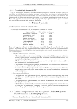 ´
                         CHAPITRE 15. LA REGLEMENTATION PRUDENTIELLE



15.2.2     Standardised Approach (SA)
   C’est un prolongement plus ﬁn de l’approche pr´c´dente en d´clinant ce type de calcul par type d’acti-
                                                      e e         e
vit´. Selon l’activit´, l’indicateur retenu ne serait pas le mˆme. Ainsi, par exemple en gestion d’actifs, le
    e                e                                        e
capital ´conomique pourrait ˆtre calcul´ sur la base du montant des fonds en gestion (voir document [1]).
        e                       e         e
N´anmoins, le document du 28 septembre 2001 utilise le PNB comme indicateurs des 8 lignes de m´tiers.
  e                                                                                                  e
Dans cette approche, les fonds propres de la banque pour le risque op´rationnel sont ´gaux ` la somme
                                                                          e              e      a
des fonds propres de chaque ligne de m´tier. Nous avons
                                           e

                                    FP =        FP (i) =       β (i) × FI (i)                          (15.2)
                                            i              i

avec FI l’indicateur ﬁnancier de la ligne de m´tier i.
                                              e

  Si l’indicateur ﬁnancier est le PNB, les r´sultats de QIS2 sont les suivants :
                                            e
                               Ligne de m´tier
                                           e             β (i) m´dian
                                                                e          β (i) moyen
                          Financement d’entreprises          0.131             0.236
                          N´gociation et vente
                            e                                0.171             0.241
                          Banque de d´tail
                                       e                     0.125             0.127
                          Banque commerciale                 0.132             0.169
                          Paiements et r´glements
                                         e                   0.208             0.203
                          Services d’agence                  0.174             0.232
                          Gestion d’actifs                   0.133             0.185
                          Courtage de d´tail
                                         e                   0.113             0.149
Dans cette approche, le Comit´ de Bˆle indique que l’objectif de charge de capital est de 12% (et non
                                e       a
de 20%). Les banques sont donc incit´es ` choisir cette m´thode plutˆt que celle de l’indicateur basique.
                                        e a                  e           o
N´anmoins, il y a des crit`res d’´ligibilit´ concernant la qualit´ du syst`me de gestion du risque et le suivi
 e                        e      e         e                     e        e
des donn´es de perte :
        e
   –     Eﬀective risk management and control
          – The bank must have a well-documented, independent operational risk management and control
            process, which includes ﬁrm-level policies and procedures concerning operational risk and
            strategies for mitigating operational risk.
          – The board of directors and senior management must be actively involved in the oversight of
            the operational risk management process.
          – There must be regular reporting of relevant operational risk data to business unit management,
            senior management and the board of directors.
          – Internal auditors must regularly review the operational risk management processes. This review
            should include both the activities of the business units and the operational risk management
            and control process.
   – Measurement and validation
          – The bank must have both appropriate risk reporting systems to generate data used in the
            calculation of a capital charge and the ability to construct management reporting based on
            the results.
          – The bank must begin to systematically track relevant operational risk data, including internal
            loss data, by business line.
          – The bank must develop speciﬁc, documented criteria for mapping current business lines and
            activities into the standardised framework. The criteria must be reviewed and adjusted for
            new or changing business activities and risks as appropriate .


15.3 Annexe : composition du Risk Management Group (RMG) of the
     Basel Committee on Banking Supervision
   – Chairman : Roger Cole Federal – Reserve Board, Washington, D.C.

INTRODUCTION A LA GESTION DES RISQUES                                                                     174
 