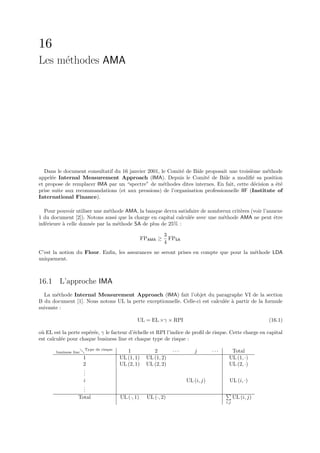 16
Les m´thodes AMA
     e




  Dans le document consultatif du 16 janvier 2001, le Comit´ de Bˆle proposait une troisi`me m´thode
                                                           e      a                       e     e
appel´e Internal Measurement Approach (IMA). Depuis le Comit´ de Bˆle a modiﬁ´ sa position
      e                                                               e      a            e
et propose de remplacer IMA par un “spectre” de m´thodes dites internes. En fait, cette d´cision a ´t´
                                                    e                                      e       ee
prise suite aux recommandations (et aux pressions) de l’organisation professionnelle IIF (Institute of
International Finance).

   Pour pouvoir utiliser une m´thode AMA, la banque devra satisfaire de nombreux crit`res (voir l’annexe
                               e                                                     e
1 du document [2]). Notons aussi que la charge en capital calcul´e avec une m´thode AMA ne peut ˆtre
                                                                e            e                       e
inf´rieure ` celle donn´e par la m´thode SA de plus de 25% :
   e       a           e          e

                                                              3
                                                    FPAMA ≥     FPSA
                                                              4
C’est la notion du Floor. Enﬁn, les assurances ne seront prises en compte que pour la m´thode LDA
                                                                                       e
uniquement.



16.1 L’approche IMA
  La m´thode Internal Measurement Approach (IMA) fait l’objet du paragraphe VI de la section
        e
B du document [1]. Nous notons UL la perte exceptionnelle. Celle-ci est calcul´e ` partir de la formule
                                                                              e a
suivante :

                                                UL = EL ×γ × RPI                                            (16.1)

o` EL est la perte esp´r´e, γ le facteur d’´chelle et RPI l’indice de proﬁl de risque. Cette charge en capital
 u                    ee                   e
est calcul´e pour chaque business line et chaque type de risque :
          e
                       Type de risque
       business line                       1            2         ···      j        ···     Total
                       1                UL (1, 1)    UL (1, 2)                             UL (1, ·)
                       2                UL (2, 1)    UL (2, 2)                             UL (2, ·)
                       .
                       .
                       .
                       i                                                UL (i, j)           UL (i, ·)
                       .
                       .
                       .
                   Total                UL (·, 1)     UL (·, 2)                                 UL (i, j)
                                                                                          i,j
 