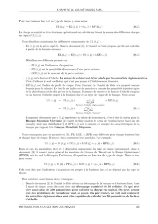 ´
                                  CHAPITRE 16. LES METHODES AMA



Pour une business line i et un type de risque j, nous avons

                                 UL (i, j) = EL (i, j) × γ (i, j) × RPI (i, j)                         (16.2)

La charge en capital au titre du risque op´rationnel est calcul´e en faisant la somme des diﬀ´rentes charges
                                          e                    e                             e
en capital UL (i, j).

  Nous d´taillons maintenant les diﬀ´rentes composantes de UL (i, j) :
        e                           e
   – EL (i, j) est la perte esp´r´e. Dans le document [1], le Comit´ de Bˆle propose qu’elle soit calcul´e
                               ee                                  e     a                              e
     a
     ` partir de la formule suivante :

                                   EL (i, j) = EI (i, j) × PE (i, j) × LGE (i, j)                      (16.3)

     D´taillons ces diﬀ´rents param`tres :
      e                e           e
        – EI (i, j) est l’indicateur d’exposition.
        – PE (i, j) est la probabilit´ d’occurence d’une perte unitaire.
                                     e
        – LGE (i, j) est le montant de la perte unitaire.
   – γ (i, j) est le facteur d’´chelle. La valeur de celui-ci est d´termin´e par les autorit´s r´glementaires.
                               e                                   e      e                 e e
     C’est d’ailleurs le seul coeﬃcient qui n’est pas propre ` l’´tablissement ﬁnancier.
                                                               a e
   – RPI (i, j) est l’indice de proﬁl de risque. Pour l’instant, le Comit´ de Bˆle n’a propos´ aucune
                                                                          e        a              e
     formule pour le calculer. Le but de cet indice est de prendre en compte les propri´t´s leptokurtiques
                                                                                        ee
     de la distribution r´elle des pertes de la banque. Il permet de convertir le facteur d’´chelle exog`ne
                          e                                                                 e           e
     en un facteur d’´chelle propre ` la business line et au type de risque de la banque. Nous avons
                       e             a

                        UL (i, j) =     EL (i, j) ×              γ (i, j)               × RPI (i, j)
                                                      Facteur d’´chelle r´glementaire
                                                                e        e
                                    =   EL (i, j) ×           γ (i, j)                                 (16.4)
                                                      Facteur d’´chelle “interne”
                                                                e

     Il apparait clairement que γ (i, j) repr´sente la valeur du benchmark, c’est-`-dire la valeur pour la
                                             e                                    a
     Banque Mondiale Moyenne (le comit´ de Bˆle emploie le terme de “scaling factor based on the
                                                e      a
     industry wide loss distribution”) et RPI (i, j) sert ` prendre en compte les caract´ristiques de la
                                                           a                               e
     banque par rapport ` la Banque Mondiale Moyenne.
                          a

   Nous remarquons que ces param`tres (EI, PE, LGE, γ, RPI) sont diﬀ´rents pour chaque business line
                                   e                                     e
et chaque type de risque. D’autres choix pourraient ˆtre possibles. Par exemple,
                                                    e

                      UL (i, j) = EI (i, j) × PE (i, j) × LGE (j) × γ (j) × RPI (i, j)                 (16.5)

Dans ce cas, les param`tres LGE et γ d´pendent uniquement du type de risque op´rationnel. Dans le
                        e                e                                       e
document [3], il ressort qu’en g´n´ral les membres du Groupe de Travail sur le Risque Op´rationnel
                                e e                                                       e
(WGOR) ont du mal ` distinguer l’indicateur d’exposition en fonction du type de risque. Dans ce cas,
                      a
nous avons

                      UL (i, j) = EI (i) × PE (i, j) × LGE (i, j) × γ (i, j) × RPI (i, j)              (16.6)

Cela veut dire que l’indicateur d’exposition est propre ` la business line, et ne d´pend pas du type de
                                                        a                          e
risque.

  Pour conclure, nous faisons deux remarques :
  1. Dans le document [2], le Comit´ de Bˆle retient un d´coupage de la banque en 8 business lines. Avec
                                   e     a               e
     7 types de risque, nous obtenons donc un d´coupage matriciel de 56 cellules. Ce qui veut
                                                  e
     dire aussi plus de 250 param`tres pour calculer la charge en capital. On peut penser
                                      e
     que des probl`mes de robustesse vont se poser. En particulier, on voit mal comment
                     e
     les autorit´s r´glementaires vont ˆtre capables de calculer les 56 param`tres de facteur
                e e                       e                                          e
     d’´chelle.
       e

INTRODUCTION A LA GESTION DES RISQUES                                                                    178
 